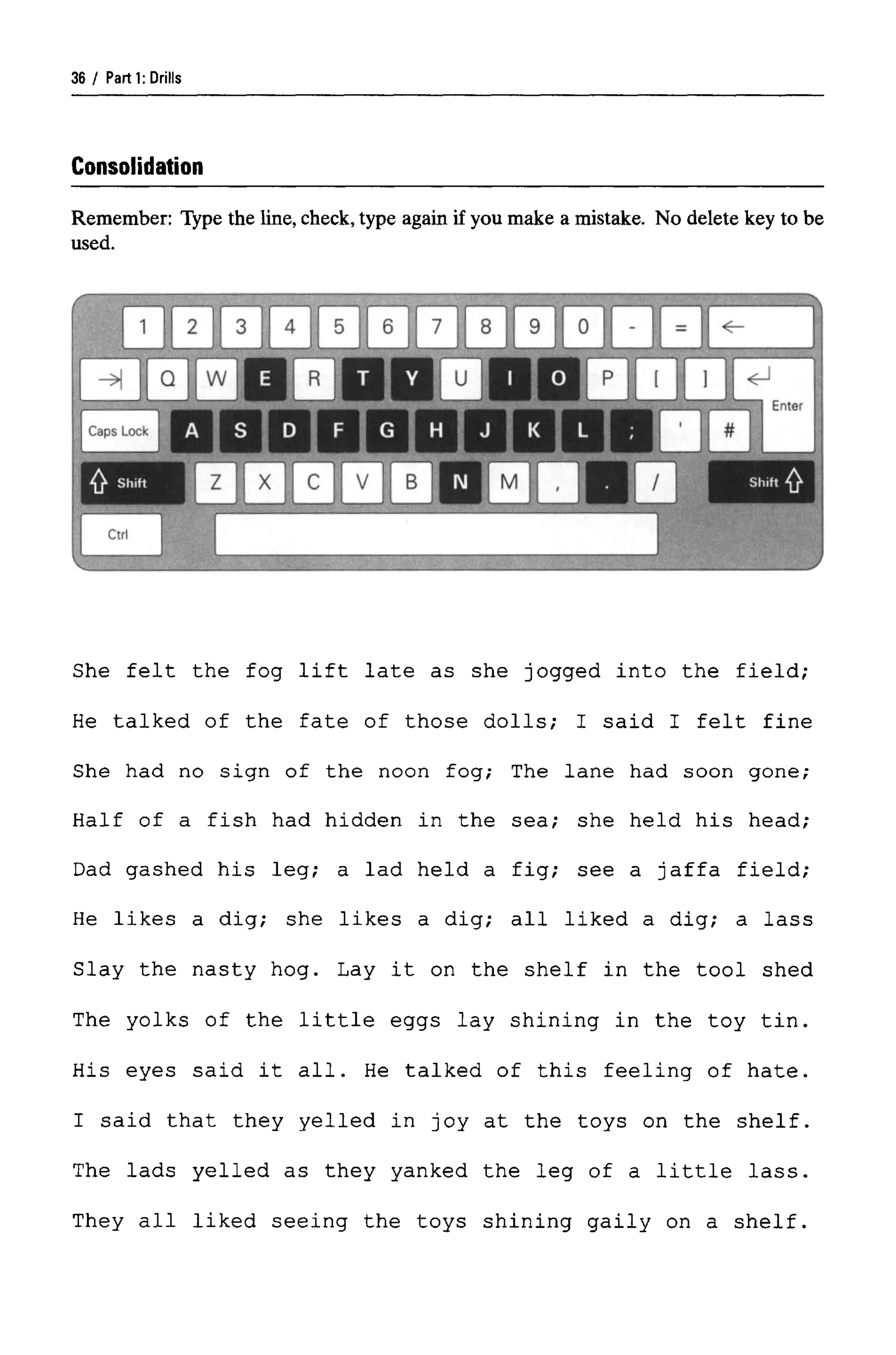 Parti: Drills
Consolidation
Remember: Type the line, check,type again if you make a mistake. No delete key to be
used.
She felt the fog lift late as she jogged into the field;
He talked of the fate of those dolls; I said I felt fine
She had no sign of the noon fog; The lane had soon gone;
Half of a fish had hidden in the sea; she held his head;
Dad gashed his leg; a lad held a fig; see a Jaffa field;
He likes a dig; she likes a dig; all liked a dig; a lass
Slay the nasty hog. Lay it on the shelf in the tool shed
The yolks of the little eggs lay shining in the toy tin.
His eyes said it all. He talked of this feeling of hate.
I said that they yelled in joy at the toys on the shelf.
The lads yelled as they yanked the leg of a little lass.
They all liked seeing the toys shining gaily on a shelf.
36
 