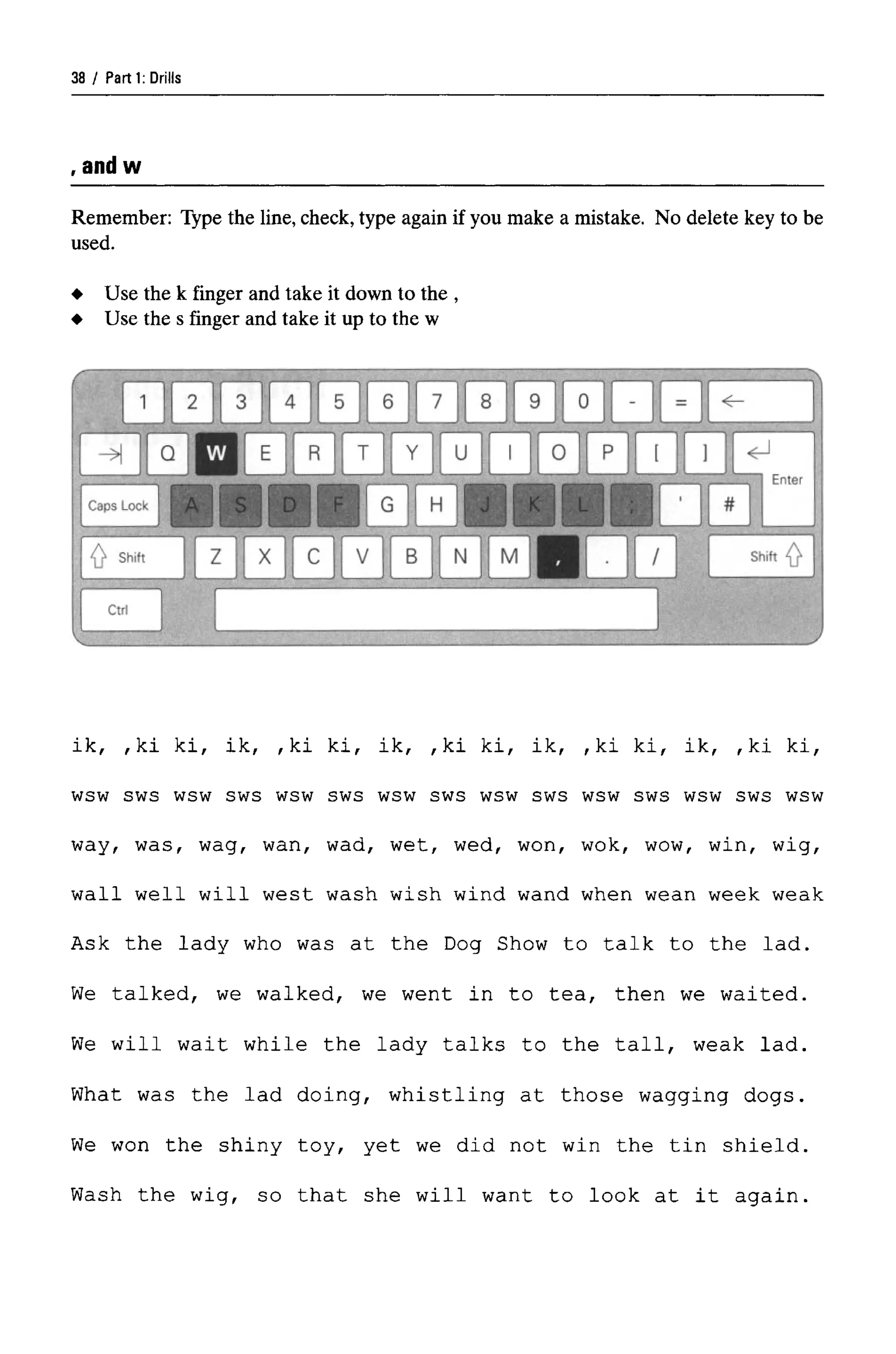Parti: Drills
, an w
Remember: Type the line, check, type again if you make a mistake. No delete key to be
used.
ik, , ki ki, ik, , ki ki, ik, ,ki ki, ik, ,ki ki, ik, ,ki k
wsw sws wsw sws wsw sws wsw sws wsw sws wsw sws wsw sws wsw
way, was, wag, wan, wad, wet, wed, won, wok, wow, win, wig,
wall well will west wash wish wind wand when wean week weak
Ask the lady who was at the Dog Show to talk to the lad.
We talked, we walked, we went in to tea, then we waited.
We will wait while the lady talks to the tall, weak lad.
What was the lad doing, whistling at those wagging dogs.
We won the shiny toy, yet we did not win the tin shield.
Wash the wig, so that she will want to look at it again.
Use the k finger and take it down to the ,
Use the s finger and take it up to the w
38
 