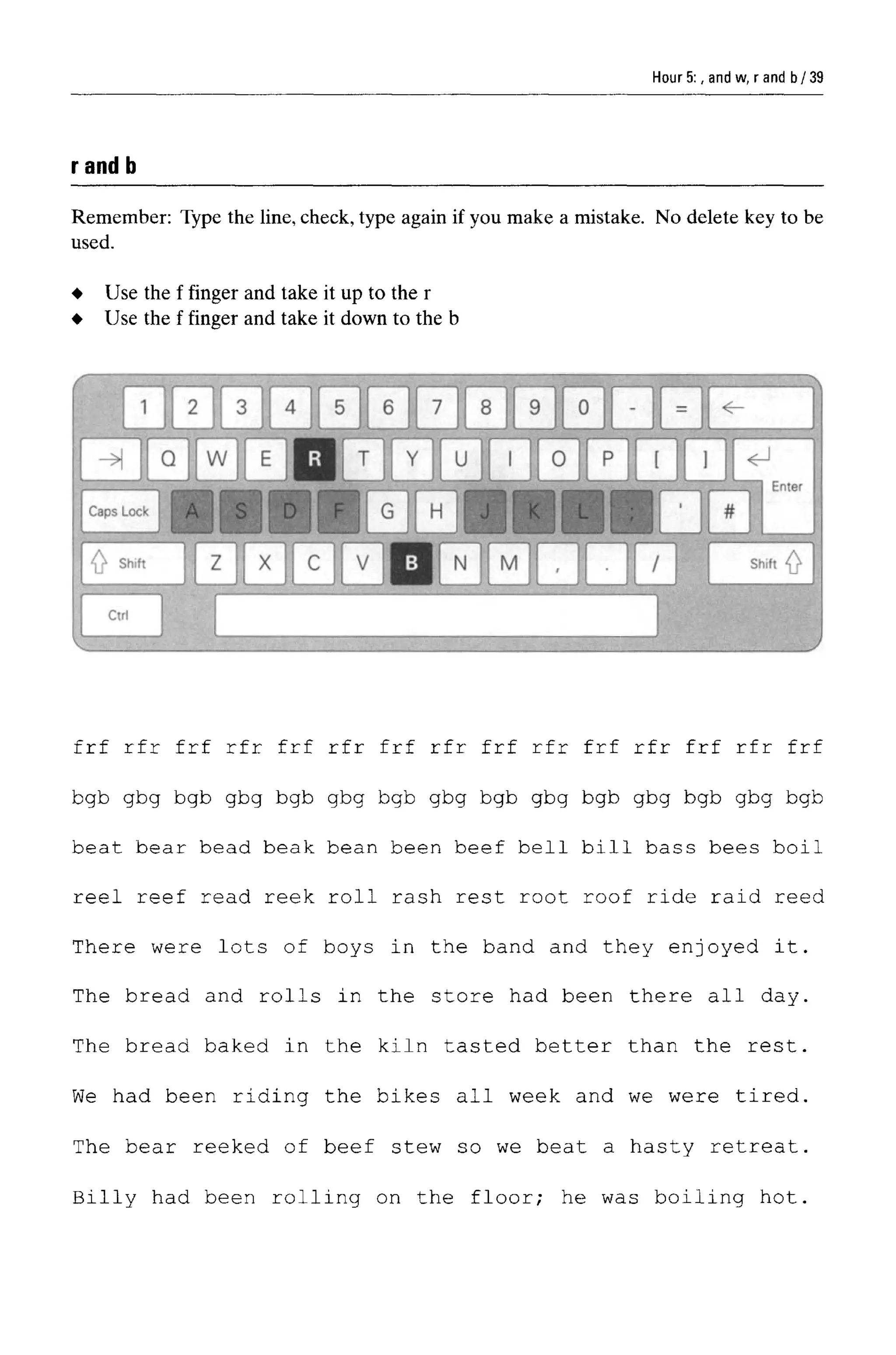 Hour 5:, and w, r and b
rand b
Remember: Type the line, check, type again if you make a mistake. No delete key to be
used.
frf rfr frf rfr frf rfr frf rfr frf rfr frf rfr frf rfr frf
bgb gbg bgb gbg bgb gbg bgb gbg bgb gbg bgb gbg bgb gbg bgb
beat bear bead beak bean been beef bell bill bass bees boil
reel reef read reek roll rash rest root roof ride raid reed
There were lots of boys in the band and they enjoyed it.
The bread and rolls in the store had been there all day.
The bread baked in the kiln tasted better than the rest.
We had been riding the bikes all week and we were tired.
The bear reeked of beef stew so we beat a hasty retreat.
Billy had been rolling on the floor; he was boiling hot.
Use the f finger and take it up to the r
Use the f finger and take it down to the b
39
 