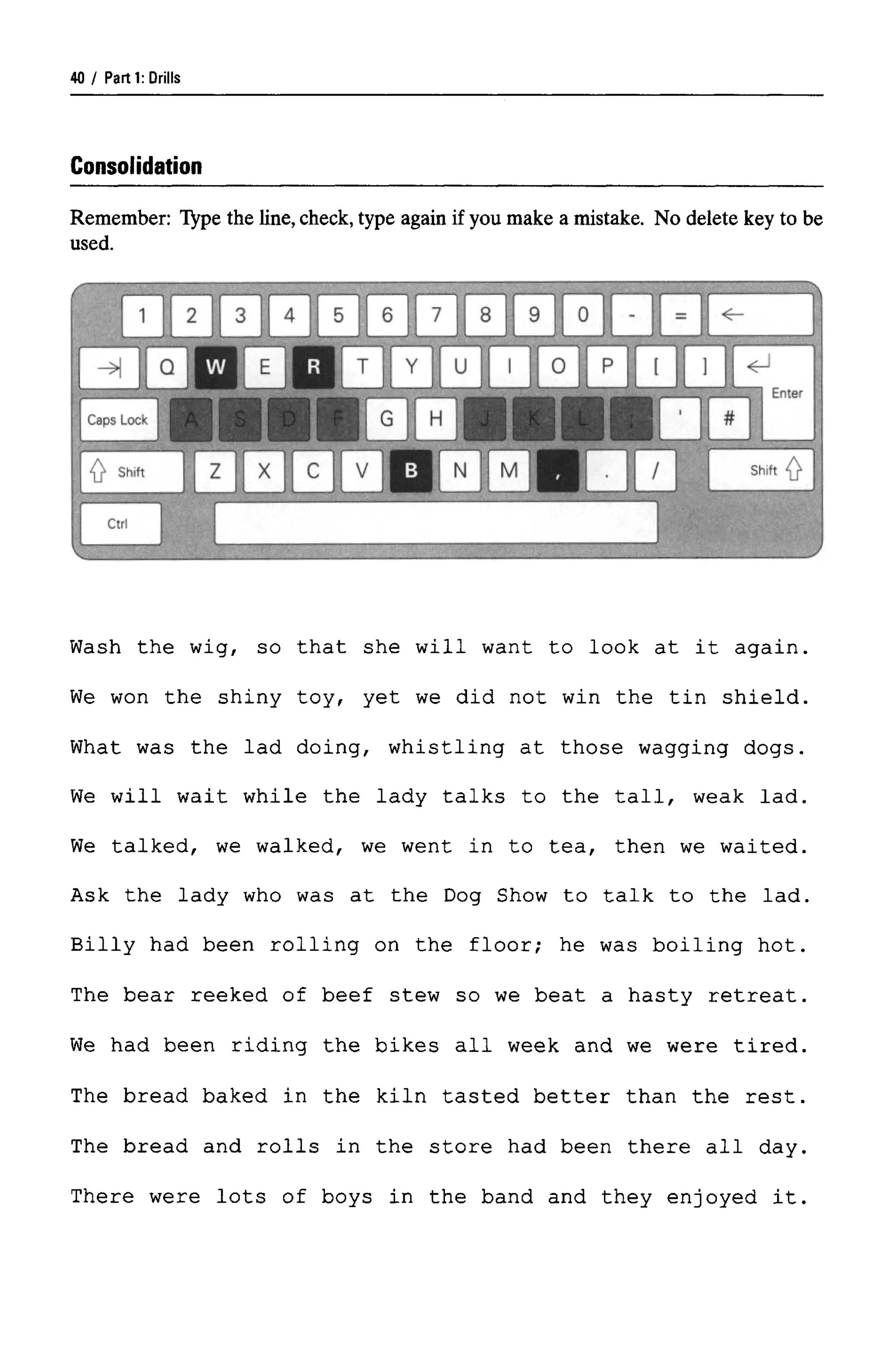Parti: Drills
Consolidation
Remember: Type the line, check, type again if you make a mistake. No delete key to be
used.
Wash the wig, so that she will want to look at it again.
We won the shiny toy, yet we did not win the tin shield.
What was the lad doing, whistling at those wagging dogs.
We will wait while the lady talks to the tall, weak lad.
We talked, we walked, we went in to tea, then we waited.
Ask the lady who was at the Dog Show to talk to the lad.
Billy had been rolling on the floor; he was boiling hot.
The bear reeked of beef stew so we beat a hasty retreat.
We had been riding the bikes all week and we were tired.
The bread baked in the kiln tasted better than the rest.
The bread and rolls in the store had been there all day.
There were lots of boys in the band and they enjoyed it.
40
 