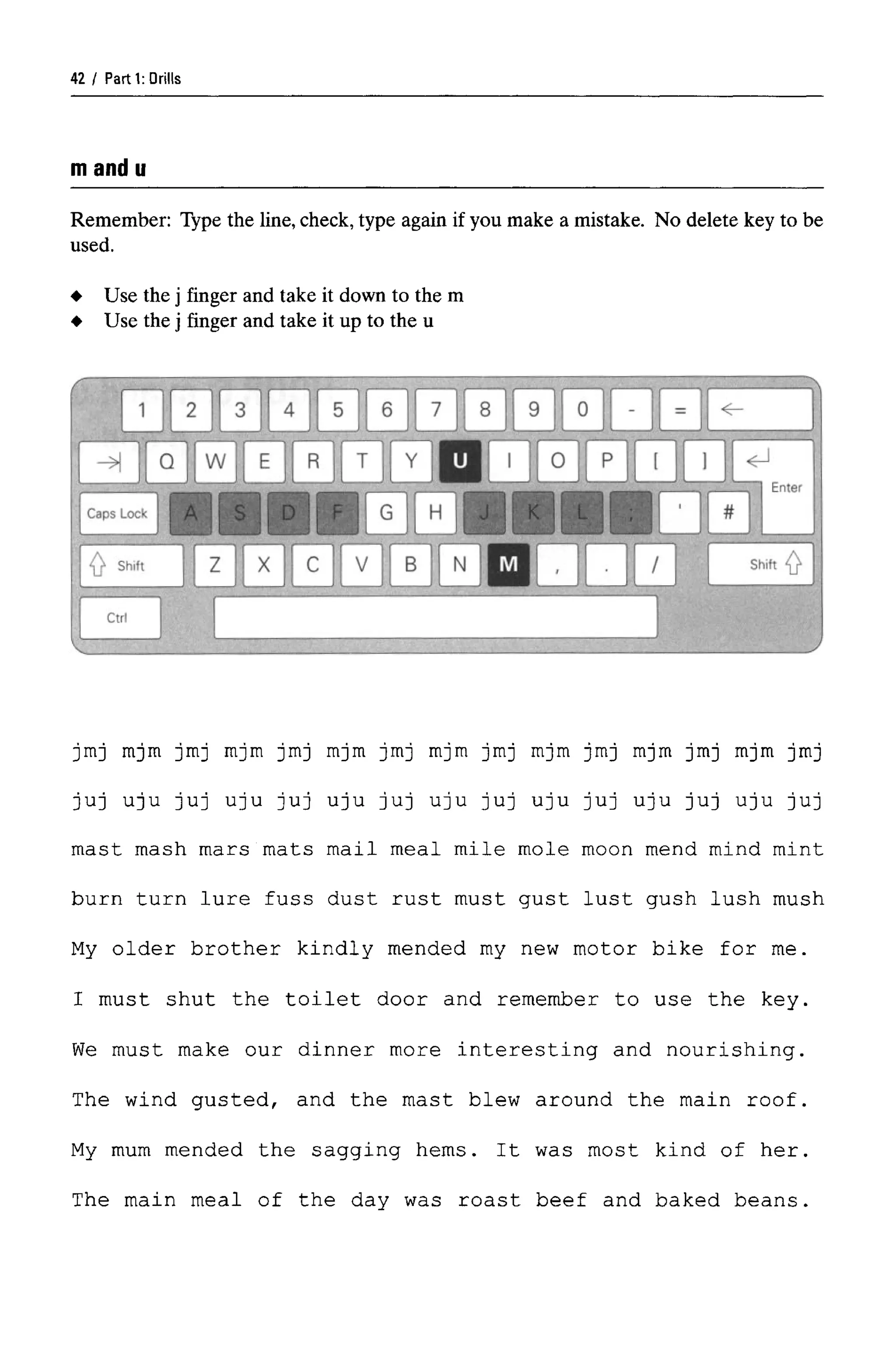 Parti: Drills
mand u
Remember: Type the line, check,type again if you make a mistake. No delete key to be
used.
jmj mjm jmj mjm jmj mjm jmj mjm jmj mjm jmj mjm jmj mjm jmj
juj uju juj uju juj uju juj uju juj uju juj uju juj uju juj
mast mash mars mats mail meal mile mole moon mend mind mint
burn turn lure fuss dust rust must gust lust gush lush mush
My older brother kindly mended my new motor bike for me.
I must shut the toilet door and remember to use the key.
We must make our dinner more interesting and nourishing.
The wind gusted, and the mast blew around the main roof.
My mum mended the sagging hems. It was most kind of her.
The main meal of the day was roast beef and baked beans.
Use the j finger and take it down to the m
Use the j finger and take it up to the u
42
 