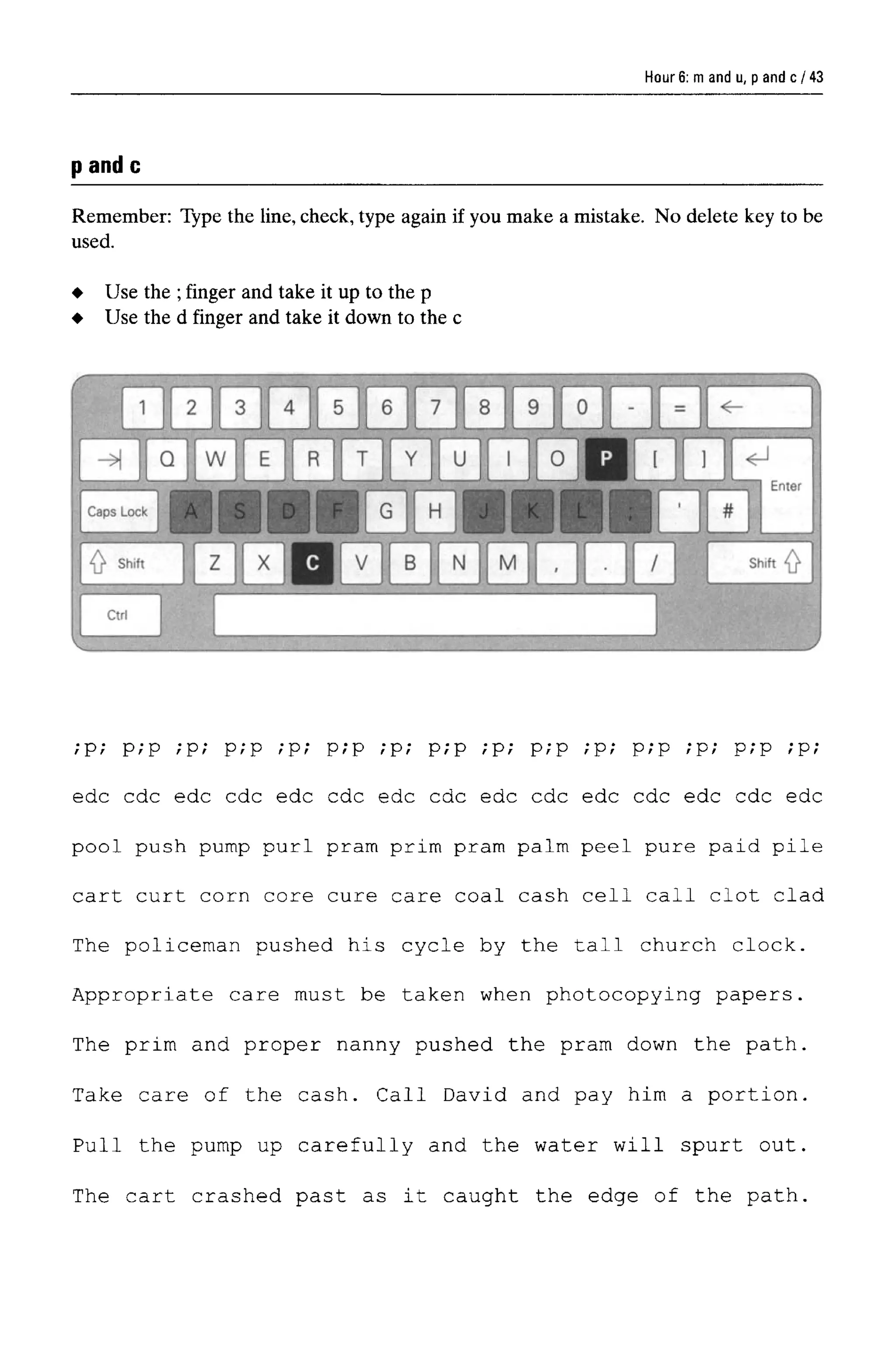 Hour 6: m and u, p and c
pandc
Remember: Type the line, check, type again if you make a mistake. No delete key to be
used.
;p; p;p ;p; p;p ;p; p;p ;p; p;p ;p; p;p ;p; p;p ;p; p;p ;p;
edc cdc edc cdc edc cdc edc cdc edc cdc edc cdc edc cdc edc
pool push pump purl pram prim pram palm peel pure paid pile
cart curt corn core cure care coal cash cell call clot clad
The policeman pushed his cycle by the tall church clock.
Appropriate care must be taken when photocopying papers.
The prim and proper nanny pushed the pram down the path.
Take care of the cash. Call David and pay him a portion.
Pull the pump up carefully and the water will spurt out.
The cart crashed past as it caught the edge of the path.
Use the ;finger and take it up to the p
Use the d finger and take it down to the c
43
 