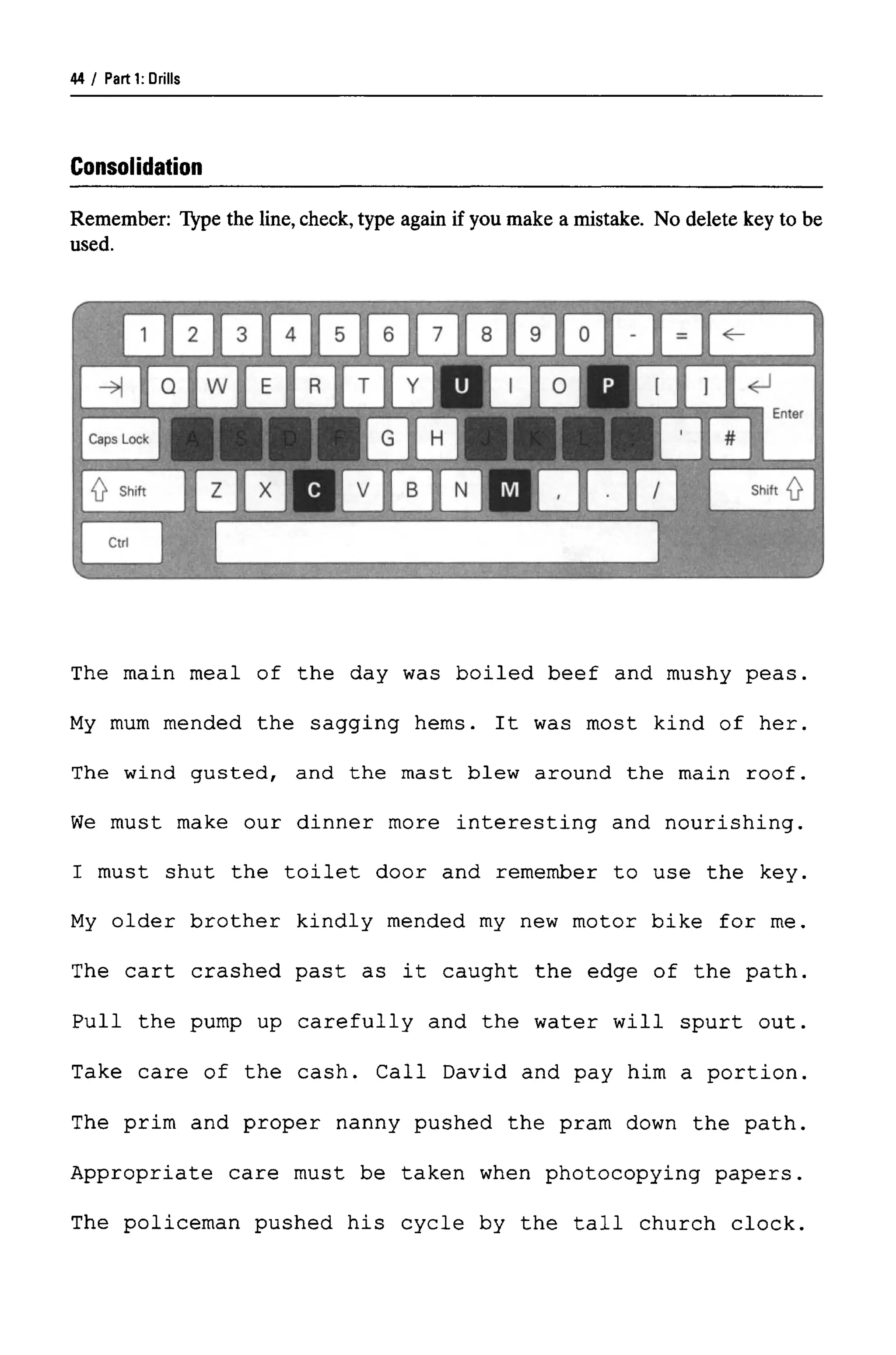 Parti: Drills
Consolidation
Remember: Type the line, check, type again if you make a mistake. No delete key to be
used.
The main meal of the day was boiled beef and mushy peas.
My mum mended the sagging hems. It was most kind of her.
The wind gusted, and the mast blew around the main roof.
We must make our dinner more interesting and nourishing.
I must shut the toilet door and remember to use the key.
My older brother kindly mended my new motor bike for me.
The cart crashed past as it caught the edge of the path.
Pull the pump up carefully and the water will spurt out.
Take care of the cash. Call David and pay him a portion.
The prim and proper nanny pushed the pram down the path.
Appropriate care must be taken when photocopying papers.
The policeman pushed his cycle by the tall church clock.
44
 
