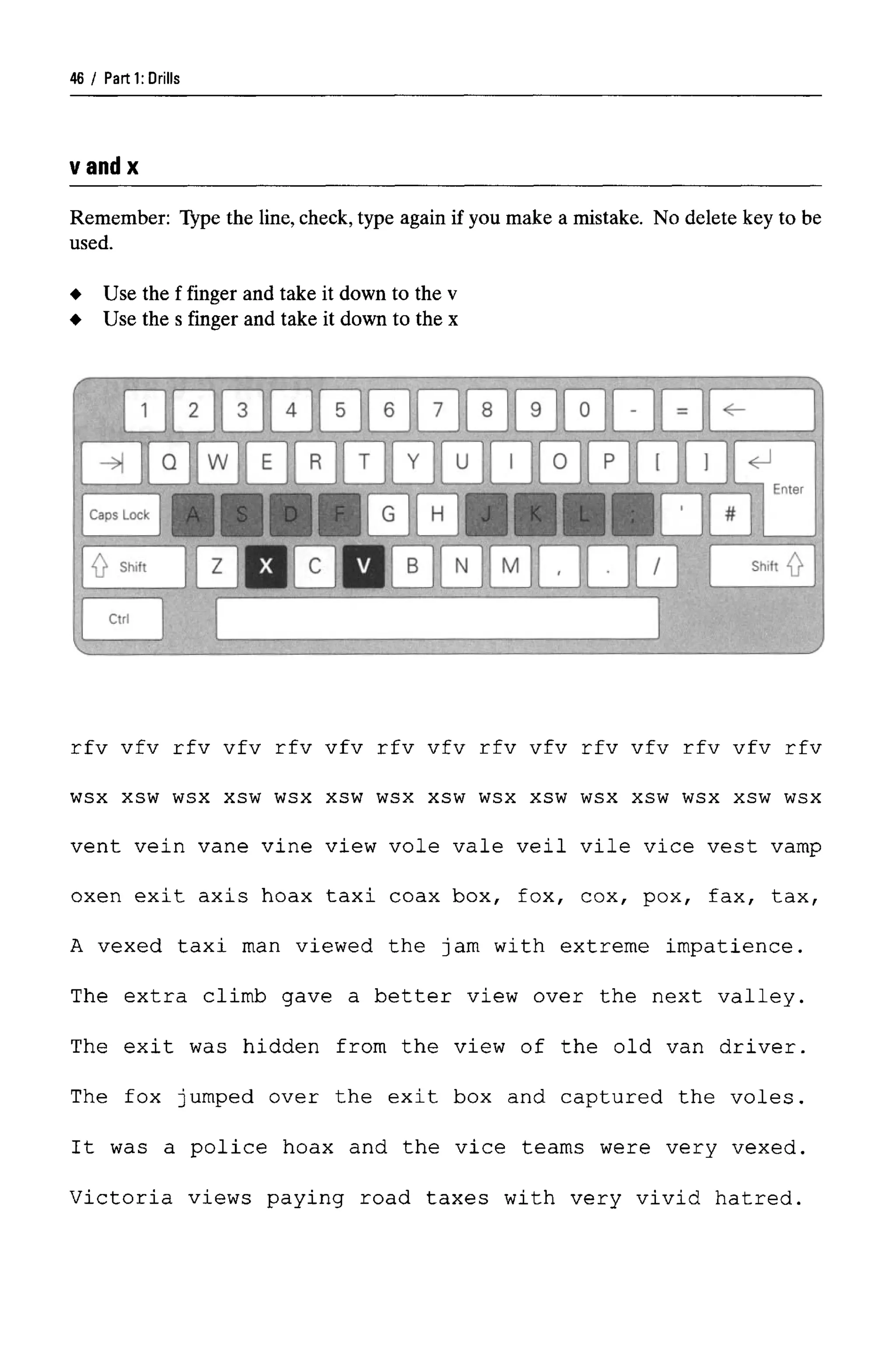 Parti: Drills
vandx
Remember: Type the line, check, type again if you make a mistake. No delete key to be
used.
rfv vfv rfv vfv rfv vfv rfv vfv rfv vfv rfv vfv rfv vfv rfv
wsx xsw wsx xsw wsx xsw wsx xsw wsx xsw wsx xsw wsx xsw wsx
vent vein vane vine view vole vale veil vile vice vest vamp
oxen exit axis hoax taxi coax box, fox, cox, pox, fax, tax,
A vexed taxi man viewed the jam with extreme impatience.
The extra climb gave a better view over the next valley.
The exit was hidden from the view of the old van driver.
The fox jumped over the exit box and captured the voles.
It was a police hoax and the vice teams were very vexed.
Victoria views paying road taxes with very vivid hatred.
Use the f finger and take it down to the v
Use the s finger and take it down to the x
46
 