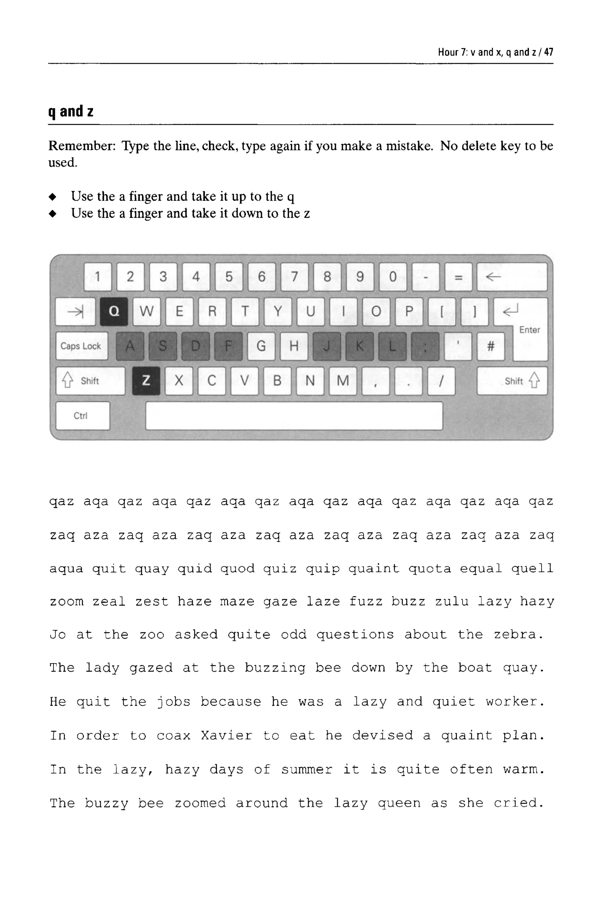 Hour 7: v and x, q and z
qandz
Remember: Type the line, check, type again if you make a mistake. No delete key to be
used.
qaz aqa qaz aqa qaz aqa qaz aqa qaz aqa qaz aqa qaz aqa qaz
zaq aza zaq aza zaq aza zaq aza zaq aza zaq aza zaq aza zaq
aqua quit quay quid quod quiz quip quaint quota equal quell
zoom zeal zest haze maze gaze laze fuzz buzz zulu lazy hazy
Jo at the zoo asked quite odd questions about the zebra.
The lady gazed at the buzzing bee down by the boat quay.
He quit the jobs because he was a lazy and quiet worker.
In order to coax Xavier to eat he devised a quaint plan.
In the lazy, hazy days of summer it is quite often warm.
The buzzy bee zoomed around the lazy queen as she cried.
Use the a finger and take it up to the q
Use the a finger and take it down to the z
47
 