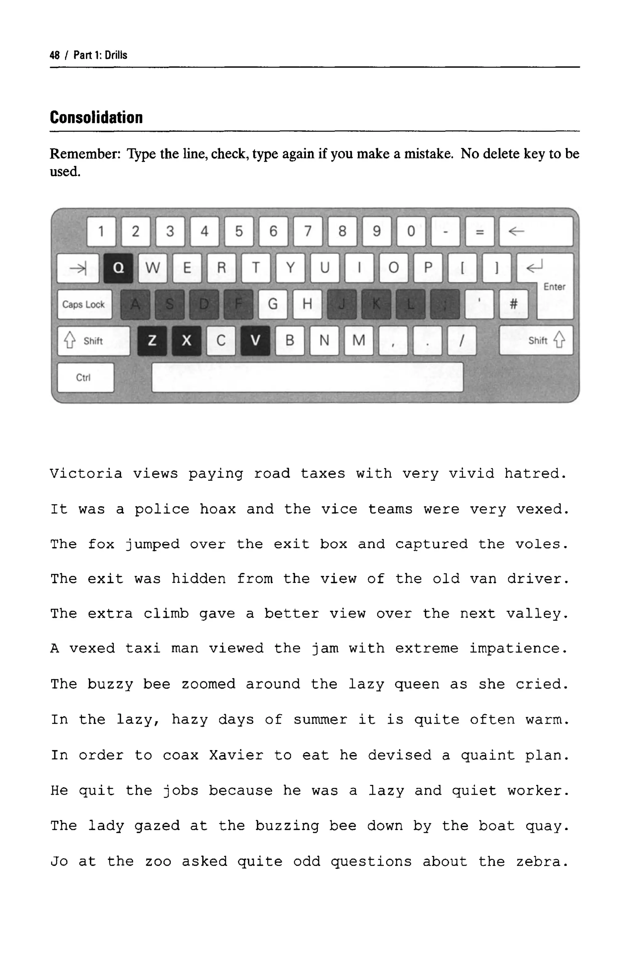 Parti: Drills
Consolidation
Remember: Type the line, check, type again if you make a mistake. No delete key to be
used.
Victoria views paying road taxes with very vivid hatred.
It was a police hoax and the vice teams were very vexed.
The fox jumped over the exit box and captured the voles.
The exit was hidden from the view of the old van driver.
The extra climb gave a better view over the next valley.
A vexed taxi man viewed the jam with extreme impatience.
The buzzy bee zoomed around the lazy queen as she cried.
In the lazy, hazy days of summer it is quite often warm.
In order to coax Xavier to eat he devised a quaint plan.
He quit the jobs because he was a lazy and quiet worker.
The lady gazed at the buzzing bee down by the boat quay.
Jo at the zoo asked quite odd questions about the zebra.
48 ,
 