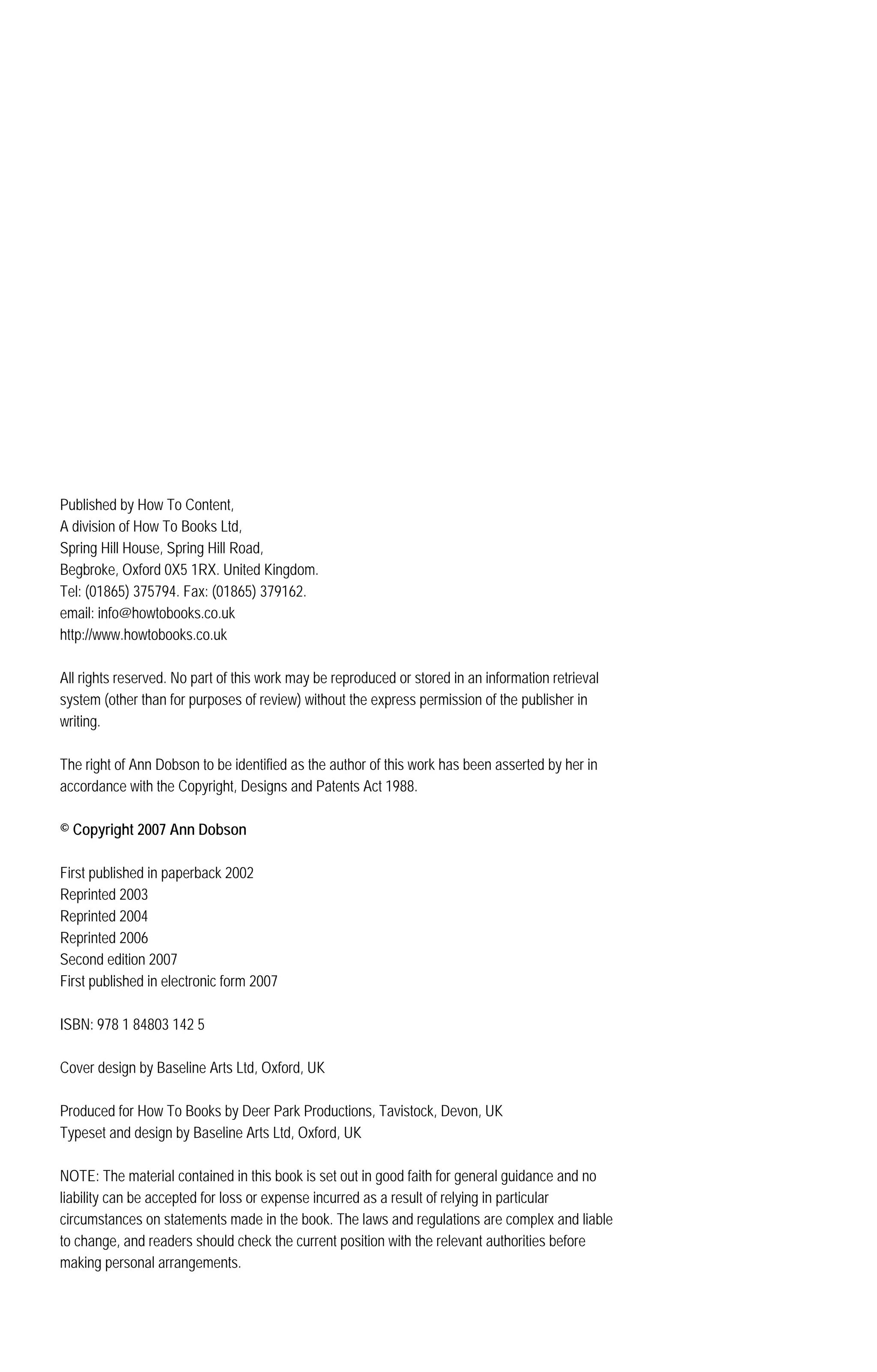 Published by How To Content,
A division of How To Books Ltd,
Spring Hill House, Spring Hill Road,
Begbroke, Oxford 0X5 1RX. United Kingdom.
Tel: (01865) 375794. Fax: (01865) 379162.
email: info@howtobooks.co.uk
http://www.howtobooks.co.uk
All rights reserved. No part of this work may be reproduced or stored in an information retrieval
system (other than for purposes of review) without the express permission of the publisher in
writing.
The right of Ann Dobson to be identified as the author of this work has been asserted by her in
accordance with the Copyright, Designs and Patents Act 1988.
© Copyright 2007 Ann Dobson
First published in paperback 2002
Reprinted 2003
Reprinted 2004
Reprinted 2006
Second edition 2007
First published in electronic form 2007
ISBN: 978 1 84803 142 5
Cover design by Baseline Arts Ltd, Oxford, UK
Produced for How To Books by Deer Park Productions, Tavistock, Devon, UK
Typeset and design by Baseline Arts Ltd, Oxford, UK
NOTE: The material contained in this book is set out in good faith for general guidance and no
liability can be accepted for loss or expense incurred as a result of relying in particular
circumstances on statements made in the book. The laws and regulations are complex and liable
to change, and readers should check the current position with the relevant authorities before
making personal arrangements.
 