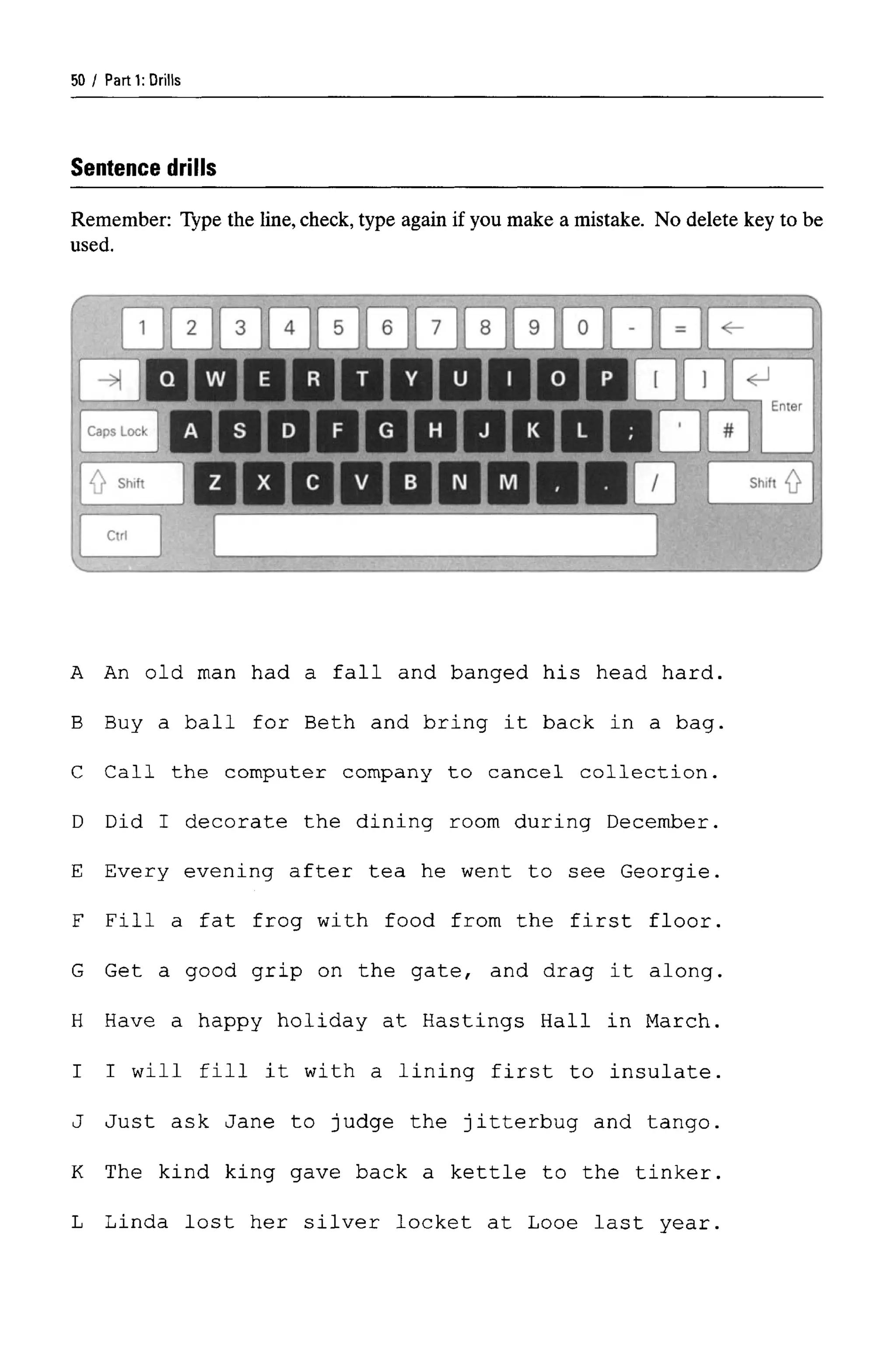 Parti: Drills
Sentence drills
Remember: Type the line, check, type again if you make a mistake. No delete key to be
used.
A An old man had a fall and banged his head hard.
B Buy a ball for Beth and bring it back in a bag.
C Call the computer company to cancel collection.
D Did I decorate the dining room during December.
E Every evening after tea he went to see Georgie.
F Fill a fat frog with food from the first floor.
G Get a good grip on the gate, and drag it along.
H Have a happy holiday at Hastings Hall in March.
I I will fill it with a lining first to insulate.
J Just ask Jane to judge the jitterbug and tango.
K The kind king gave back a kettle to the tinker.
L Linda lost her silver locket at Looe last year.
50
 