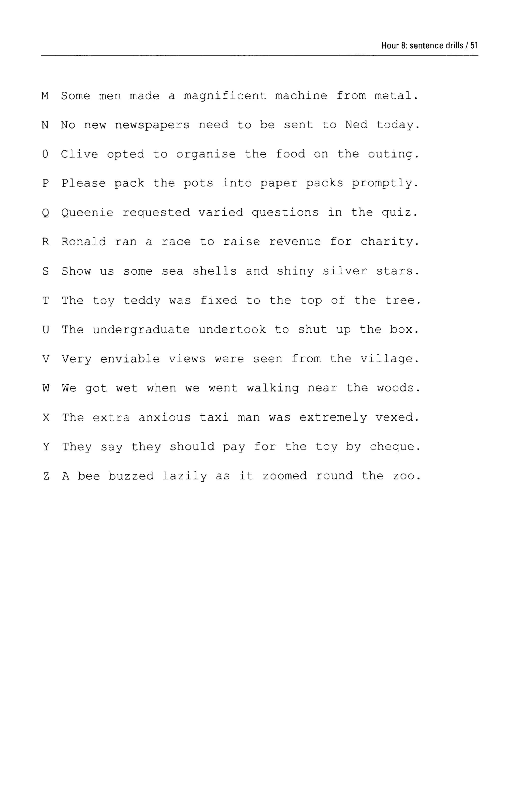 Hour 8: sentence drills
M Some men made a magnificent machine from metal.
N No new newspapers need to be sent to Ned today.
0 Clive opted to organise the food on the outing.
P Please pack the pots into paper packs promptly.
Q Queenie requested varied questions in the quiz.
R Ronald ran a race to raise revenue for charity.
S Show us some sea shells and shiny silver stars.
T The toy teddy was fixed to the top of the tree.
U The undergraduate undertook to shut up the box.
V Very enviable views were seen from the village.
W We got wet when we went walking near the woods.
X The extra anxious taxi man was extremely vexed.
Y They say they should pay for the toy by cheque.
Z A bee buzzed lazily as it zoomed round the zoo.
51
 