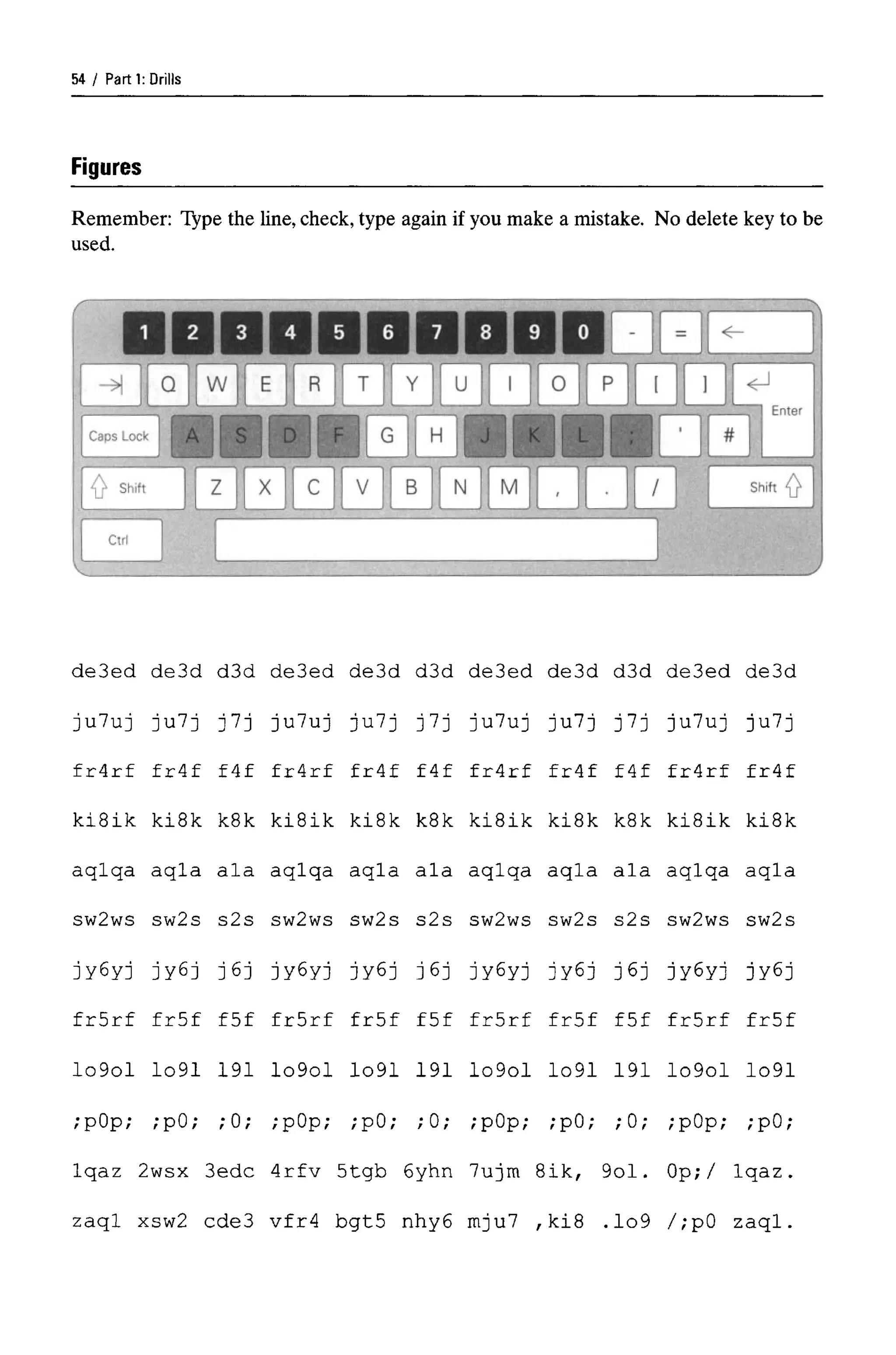 Parti: Drills
Figures
Remember: Type the line, check, type again if you make a mistake. No delete key to be
used.
de3ed
ju7uj
fr4rf
kiSik
aqlqa
sw2ws
jyGyj
frSrf
Io9ol
de3d d3d
Ju7j j7j
fr4f f4f
ki8k k8k
aqla ala
sw2s s2s
jy6j j6j
fr5f f5f
Io91 191
deSed
ju7uj
fr4rf
kiSik
aqlqa
sw2ws
jy6yj
frSrf
Io9ol
de3d d3d
Ju7j j7j
fr4f f4f
ki8k k8k
aqla ala
sw2s s2s
Jy6j J6j
fr5f f5f
Io91 191
;pOp; ;pO; ;0;
Iqaz 2wsx 3edc
zaql xsw2 cde3
;pOp; ;pO; ;0;
4rfv 5tgb 6yhn
vfr4 bgt5 nhy6
de3ed de3d d3d
ju7uj ju7j j7j
fr4rf fr4f f4f
kiSik ki8k k8k
aqlqa aqla ala
sw2ws sw2s s2s
jy6yj jy6j j6j
frSrf fr5f f5f
Io9ol Io91 191
;pOp; ;pO; ;0;
7ujm 8ik, 9ol.
mju7 ,ki8 .Io9
de3ed de3d
ju7uj ju7j
fr4rf fr4f
ki8ik ki8k
aqlqa aqla
sw2ws sw2s
jy6yj jy6j
frSrf fr5f
Io9ol Io91
;pOp; ;pO;
Op;/ Iqaz.
/;pO zaql.
54
 