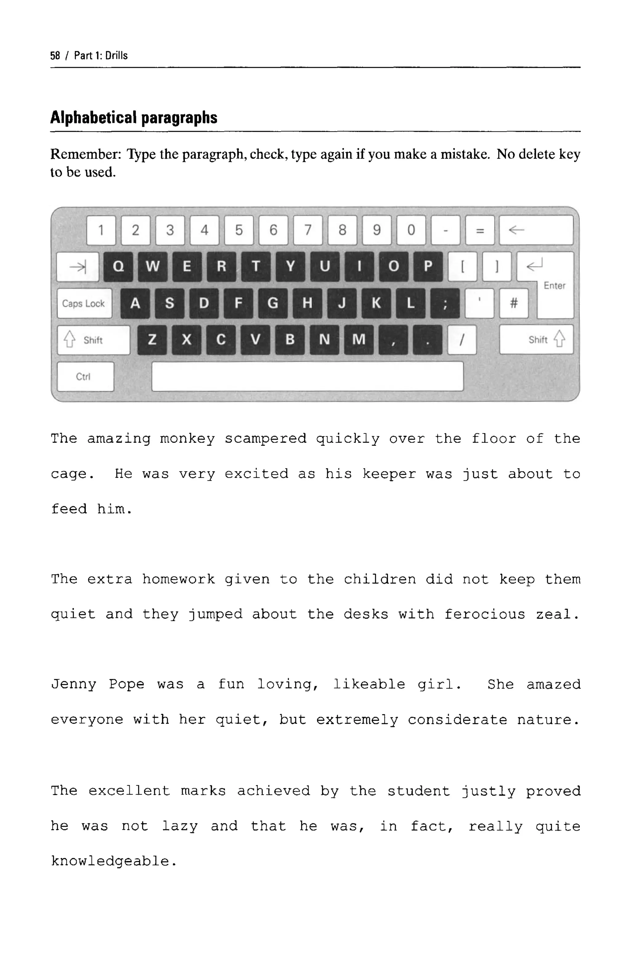 Parti: Drills
Alphabetical paragraphs
Remember: Type the paragraph,check,type again if you make a mistake. No delete key
to be used.
The amazing monkey scampered quickly over the floor of the
cage. He was very excited as his keeper was just about to
feed him.
The extra homework given to the children did not keep them
quiet and they jumped about the desks with ferocious zeal.
Jenny Pope was a fun loving, likeable girl. She amazed
everyone with her quiet, but extremely considerate nature.
The excellent marks achieved by the student justly proved
he was not lazy and that he was, in fact, really quite
knowledgeable.
58
 