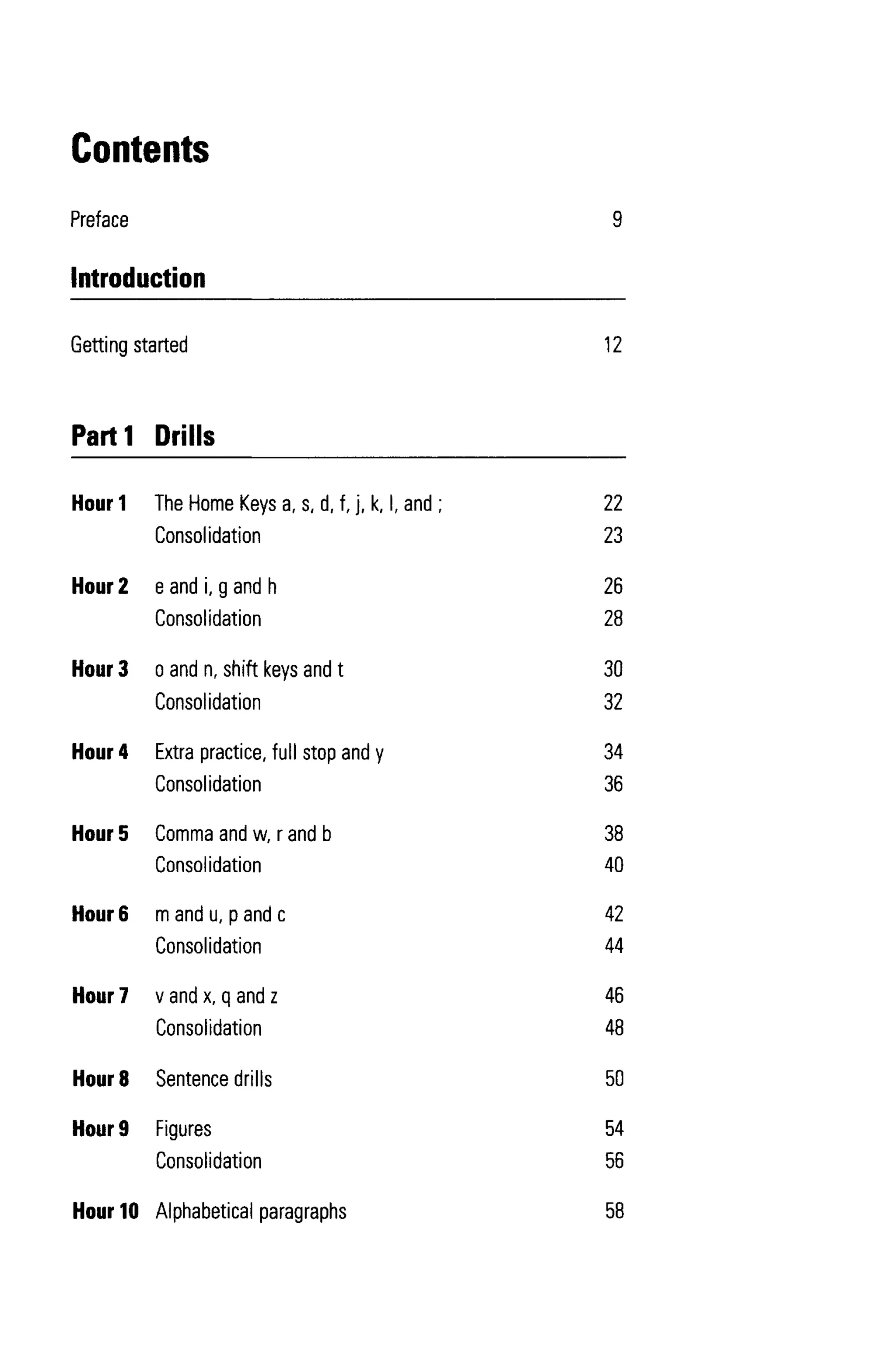 Hour 1 The Home Keys a, s, d, f, j, k, I, and ;
Consolidation
Hour 2 eandi, gandh
Consolidation
Hour 3 o and n, shift keys and t
Consolidation
Hour 4 Extra practice, full stop and y
Consolidation
Hour 5 Comma and w, r and b
Consolidation
Hour 6 mandu, pandc
Consolidation
Hour 7 v and x, q and z
Consolidation
Hour 8 Sentence drills
Hour 9 Figures
Consolidation
Hour 10 Alphabetical paragraphs
22
23
26
28
30
32
34
36
38
40
42
44
46
48
50
54
56
58
12
9
Contents
Preface
Introduction
Getting started
Parti Drills
 