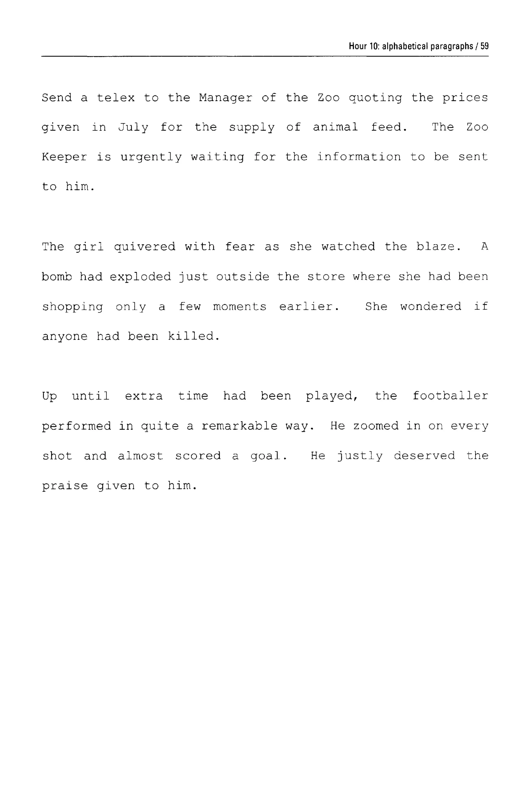 Hour 10: alphabetical paragraphs
Send a telex to the Manager of the Zoo quoting the prices
given in July for the supply of animal feed. The Zoo
Keeper is urgently waiting for the information to be sent
to him.
The girl quivered with fear as she watched the blaze. A
bomb had exploded just outside the store where she had been
shopping only a few moments earlier. She wondered if
anyone had been killed.
Up until extra time had been played, the footballer
performed in quite a remarkable way. He zoomed in on every
shot and almost scored a goal. He justly deserved the
praise given to him.
59
 