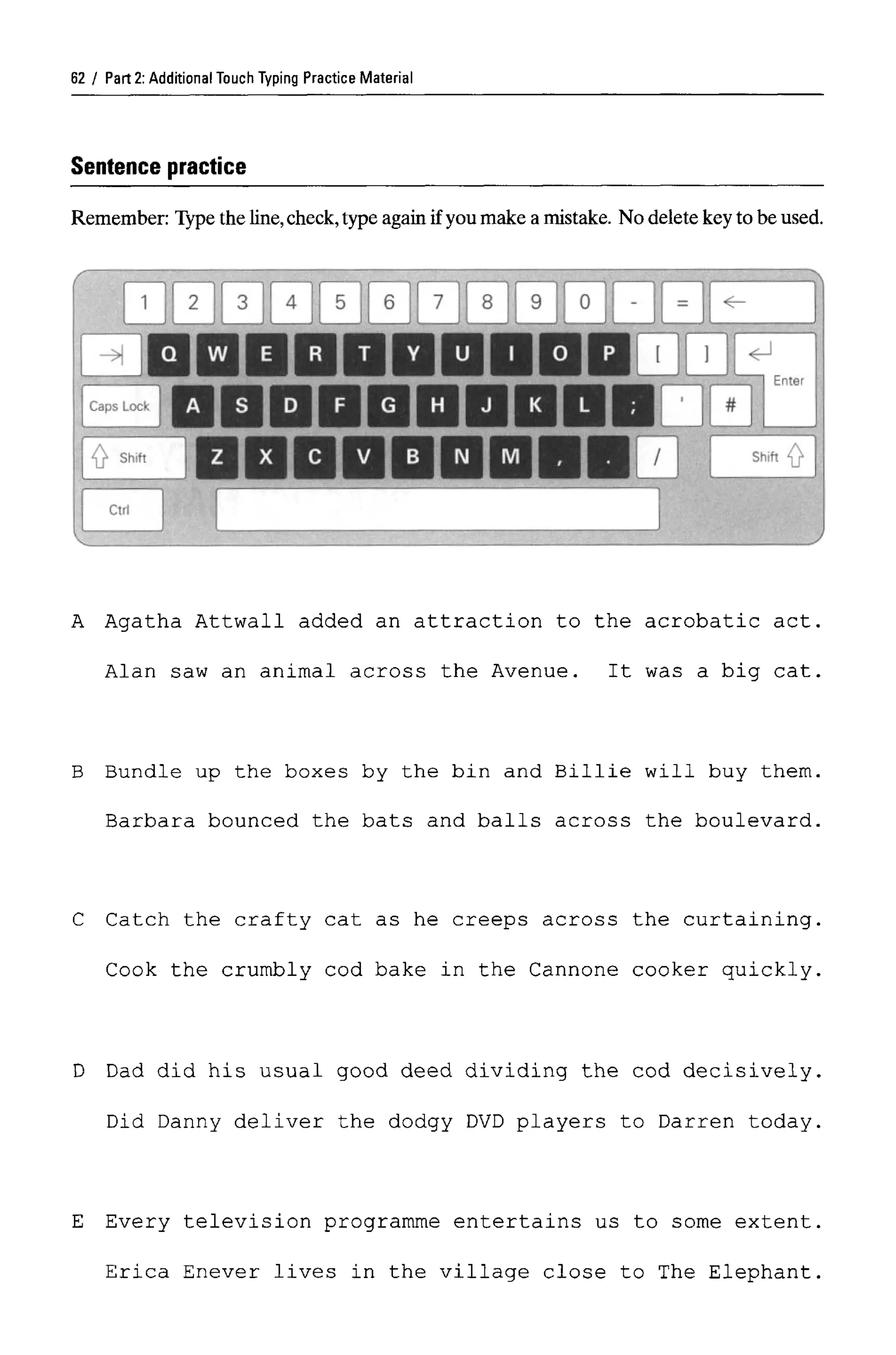 Part 2: Additional Touch Typing Practice Material
Sentence practice
Remember: Type the line, check, type again if you make a mistake. No delete key to be used.
A Agatha Attwall added an attraction to the acrobatic act.
Alan saw an animal across the Avenue. It was a big cat.
B Bundle up the boxes by the bin and Billie will buy them.
Barbara bounced the bats and balls across the boulevard.
C Catch the crafty cat as he creeps across the curtaining.
Cook the crumbly cod bake in the Cannone cooker quickly.
D Dad did his usual good deed dividing the cod decisively.
Did Danny deliver the dodgy DVD players to Darren today.
E Every television programme entertains us to some extent
Erica Enever lives in the village close to The Elephant
62
 