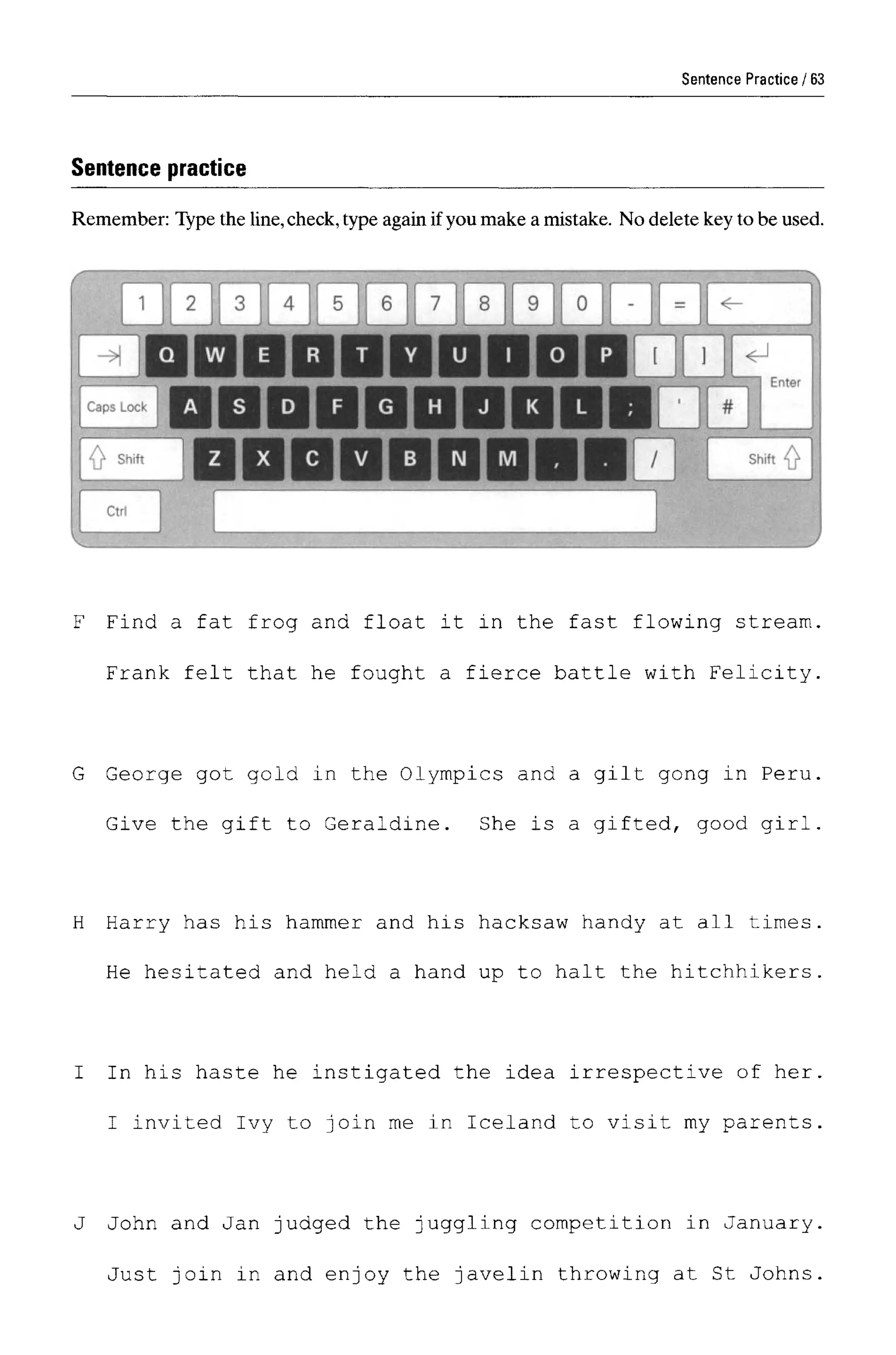 Sentence Practice
Sentence practice
Remember: Type the line,check, type again ifyou make a mistake. No delete key to be used.
F Find a fat frog and float it in the fast flowing stream.
Frank felt that he fought a fierce battle with Felicity.
G George got gold in the Olympics and a gilt gong in Peru.
Give the gift to Geraldine. She is a gifted, good girl.
H Harry has his hammer and his hacksaw handy at all times.
He hesitated and held a hand up to halt the hitchhikers.
I In his haste he instigated the idea irrespective of her.
I invited Ivy to join me in Iceland to visit my parents.
J John and Jan judged the juggling competition in January
Just join in and enjoy the javelin throwing at St Johns
63
 
