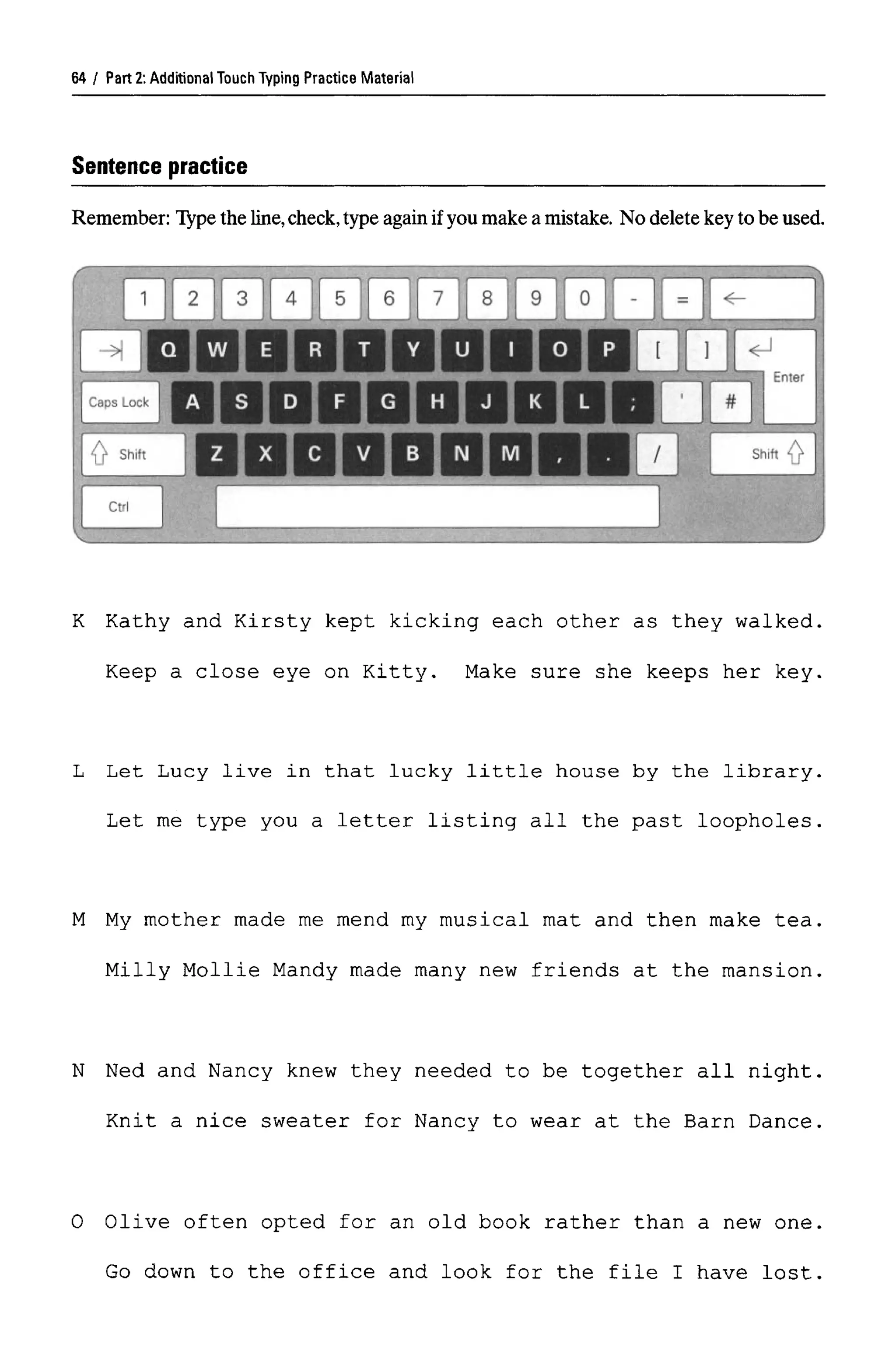 Part 2:Additional Touch Typing Practice Material
Sentence practice
Remember: Type the line,check,type againif you make a mistake. No delete key to be used.
K Kathy and Kirsty kept kicking each other as they walked,
Keep a close eye on Kitty. Make sure she keeps her key,
L Let Lucy live in that lucky little house by the library,
Let me type you a letter listing all the past loopholes,
M My mother made me mend my musical mat and then make tea,
Milly Mollie Mandy made many new friends at the mansion,
N Ned and Nancy knew they needed to be together all night,
Knit a nice sweater for Nancy to wear at the Barn Dance,
0 Olive often opted for an old book rather than a new one
Go down to the office and look for the file I have lost
64
 