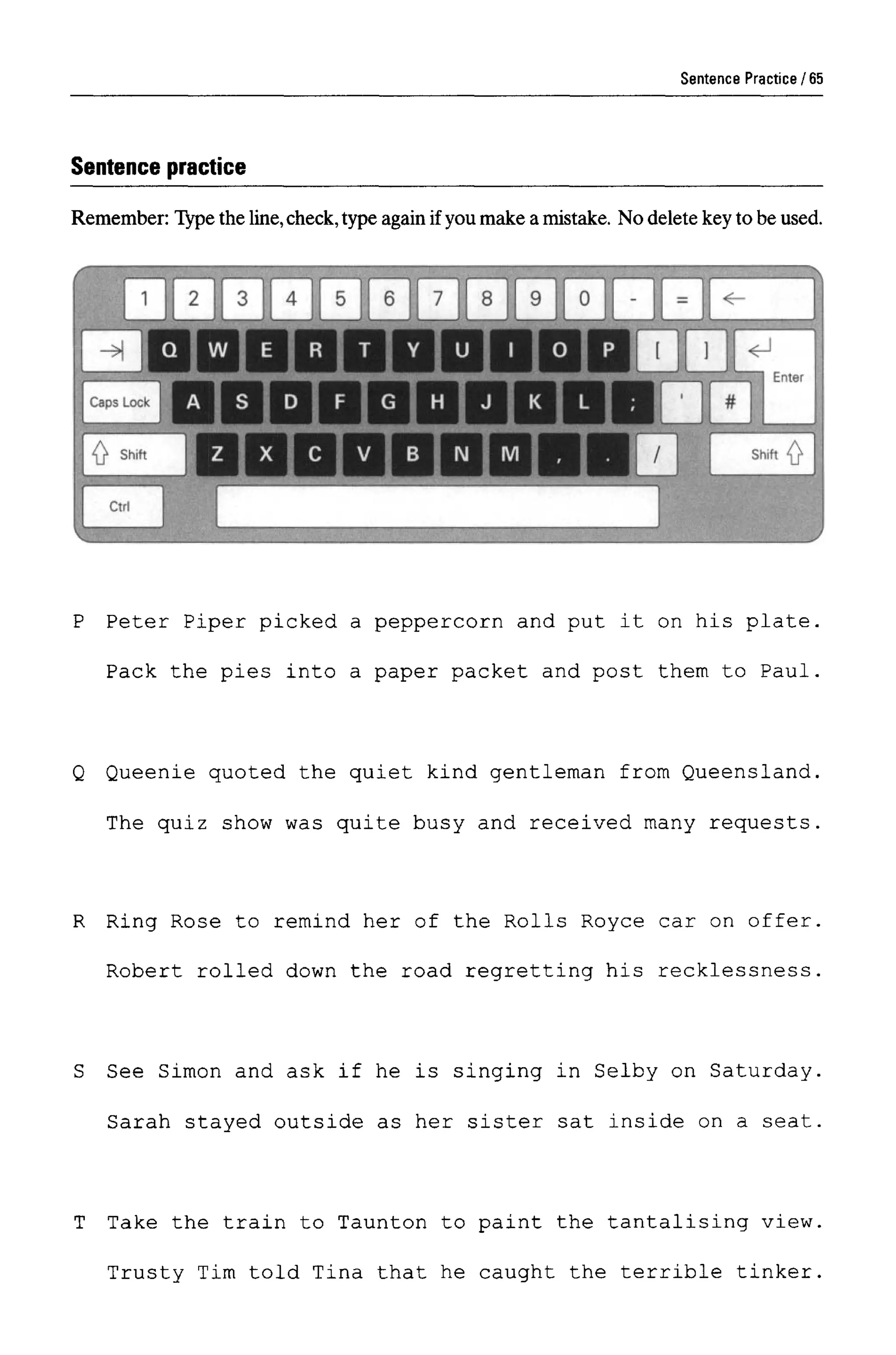 Sentence Practice
Sentence practice
Remember: Type the line,check,type again if you make a mistake. No delete key to be used.
P Peter Piper picked a peppercorn and put it on his plate.
Pack the pies into a paper packet and post them to Paul.
Q Queenie quoted the quiet kind gentleman from Queensland,
The quiz show was quite busy and received many requests,
R Ring Rose to remind her of the Rolls Royce car on offer
Robert rolled down the road regretting his recklessness
S See Simon and ask if he is singing in Selby on Saturday
Sarah stayed outside as her sister sat inside on a seat
T Take the train to Taunton to paint the tantalising view
Trusty Tim told Tina that he caught the terrible tinker
65
 
