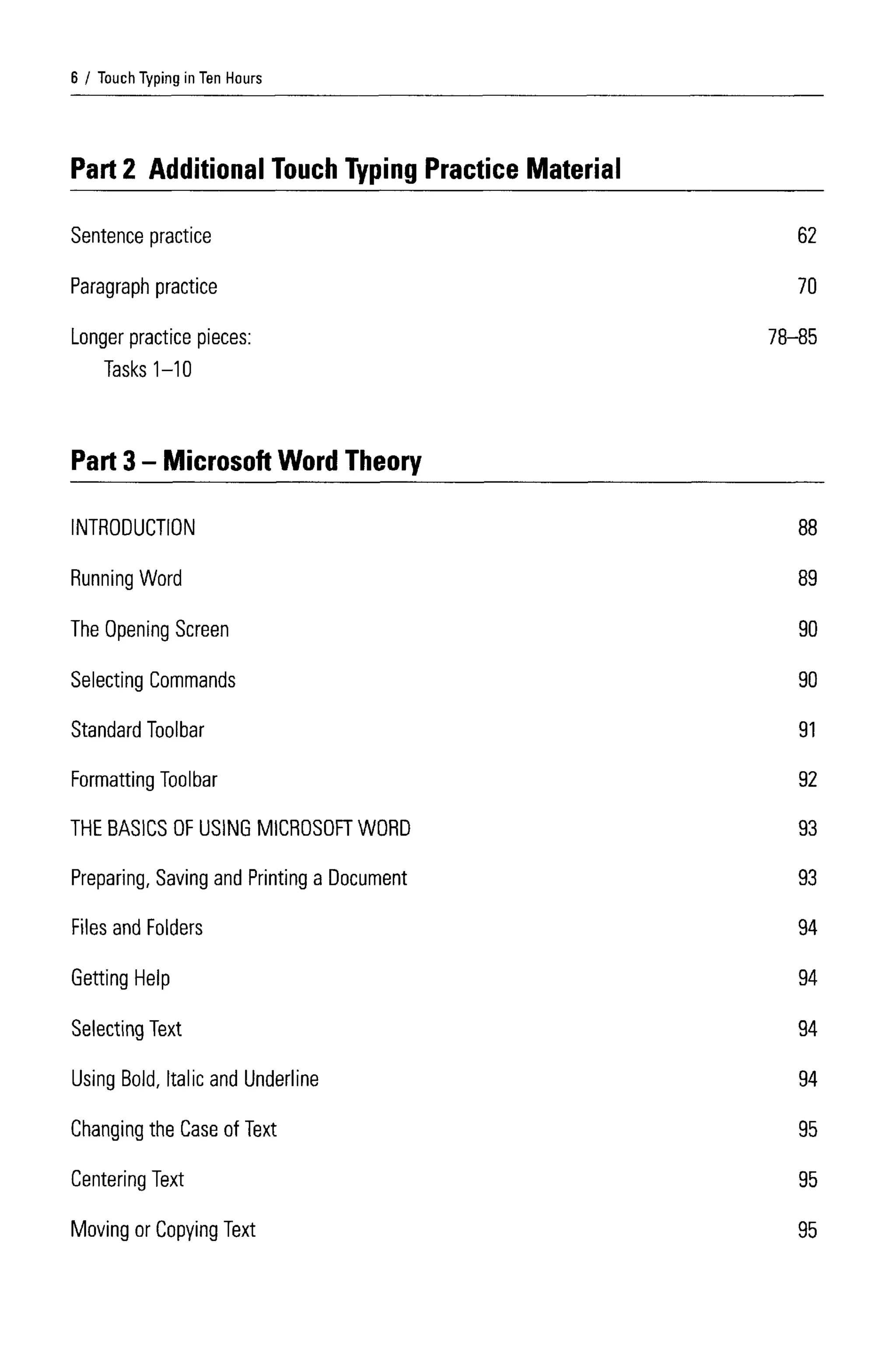 Touch Typing in Ten Hours
INTRODUCTION
Running Word
The OpeningScreen
Selecting Commands
Standard Toolbar
Formatting Toolbar
THE BASICS OF USING MICROSOFT WORD
Preparing, Saving and Printing a Document
Files and Folders
Getting Help
Selecting Text
Using Bold, Italic and Underline
Changing the Case of Text
Centering Text
Moving or Copying Text
6
Part 2 Additional Touch Typing Practice Material
Sentence practice
Paragraph practice
Longer practice pieces:
Tasks 1-10
Part 3- Microsoft Word Theory
62
70
78-85
88
89
90
90
91
92
93
93
94
94
94
94
95
95
95
 