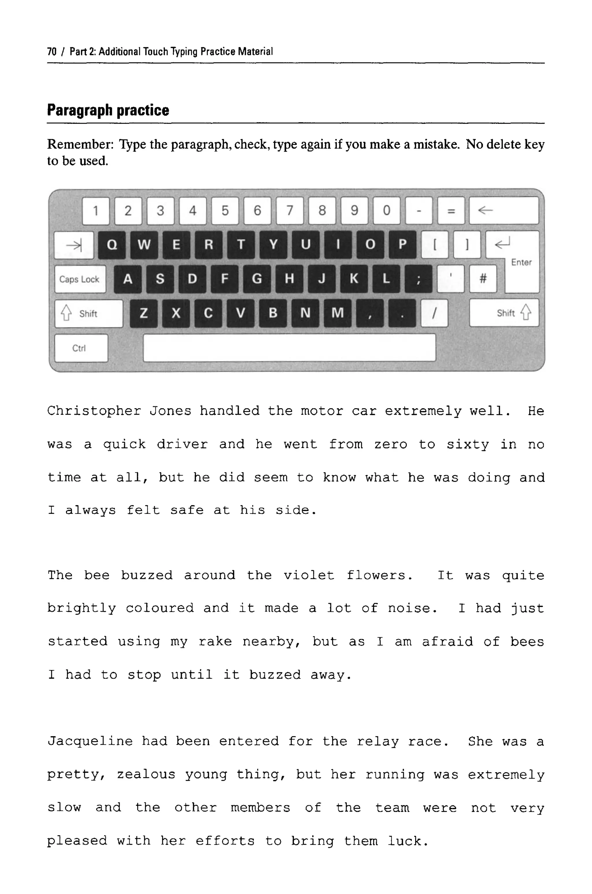 Part 2:Additional Touch Typing Practice Material
Paragraph practice
Remember: Type the paragraph,check, type again if you make a mistake. No delete key
to be used.
Christopher Jones handled the motor car extremely well. He
was a quick driver and he went from zero to sixty in no
time at all, but he did seem to know what he was doing and
I always felt safe at his side.
The bee buzzed around the violet flowers. It was quite
brightly coloured and it made a lot of noise. I had just
started using my rake nearby, but as I am afraid of bees
I had to stop until it buzzed away.
Jacqueline had been entered for the relay race. She was a
pretty, zealous young thing, but her running was extremely
slow and the other members of the team were not very
pleased with her efforts to bring them luck.
70
 