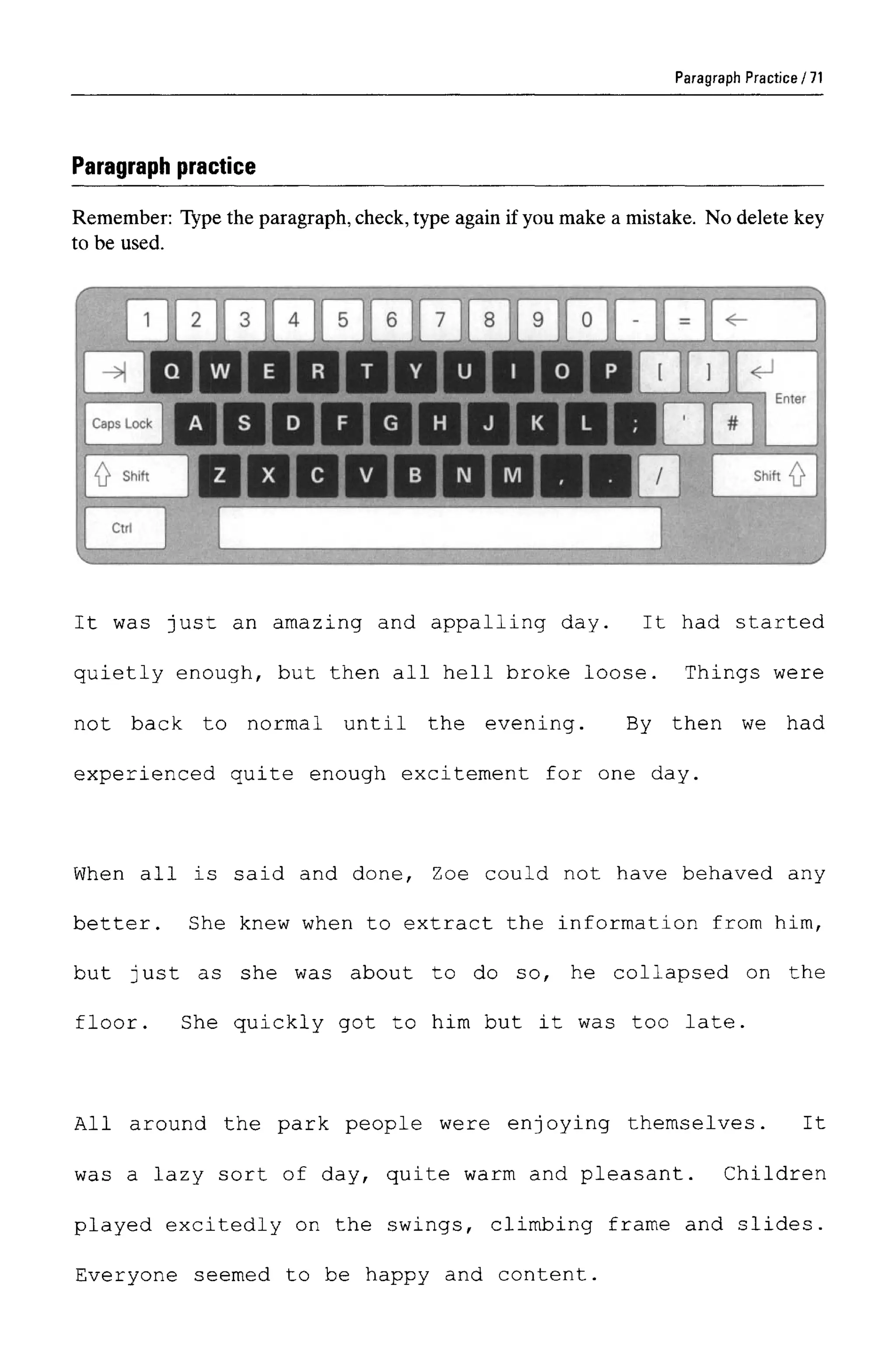 Paragraph Practice
Paragraph practice
Remember: Type the paragraph,check,type again if you make a mistake. No delete key
to be used.
It was just an amazing and appalling day. It had started
quietly enough, but then all hell broke loose. Things were
not back to normal until the evening. By then we had
experienced quite enough excitement for one day.
When all is said and done, Zoe could not have behaved any
better. She knew when to extract the information from him,
but just as she was about to do so, he collapsed on the
floor. She quickly got to him but it was too late.
All around the park people were enjoying themselves. It
was a lazy sort of day, quite warm and pleasant. Children
played excitedly on the swings, climbing frame and slides.
Everyone seemed to be happy and content.
71
 