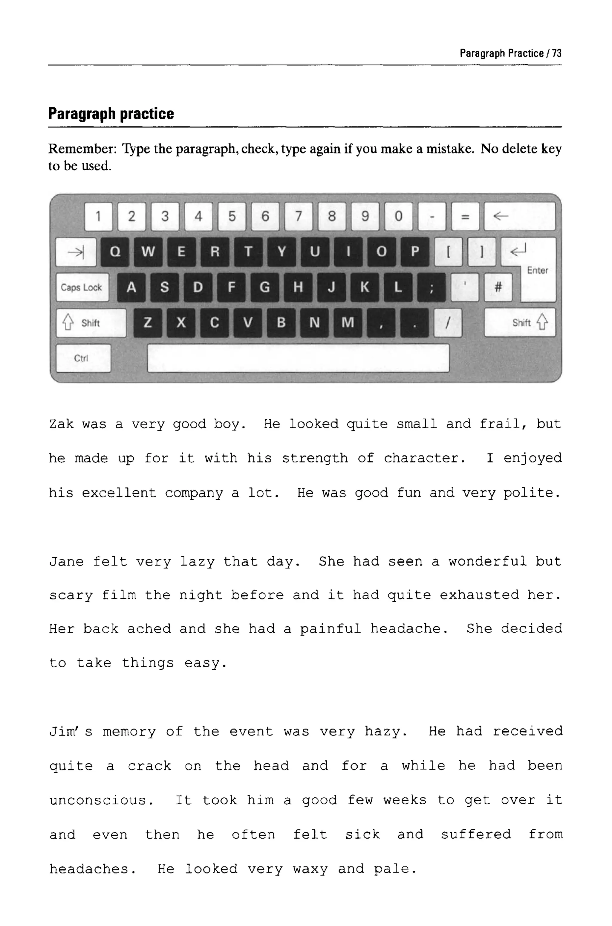 Paragraph Practice
Paragraph practice
Remember: Type the paragraph, check, type again if you make a mistake. No delete key
to be used.
Zak was a very good boy. He looked quite small and frail, but
he made up for it with his strength of character. I enjoyed
his excellent company a lot. He was good fun and very polite.
Jane felt very lazy that day. She had seen a wonderful but
scary film the night before and it had quite exhausted her.
Her back ached and she had a painful headache. She decided
to take things easy.
Jim' s memory of the event was very hazy. He had received
quite a crack on the head and for a while he had been
unconscious. It took him a good few weeks to get over it
and even then he often felt sick and suffered from
headaches. He looked very waxy and pale.
73
 