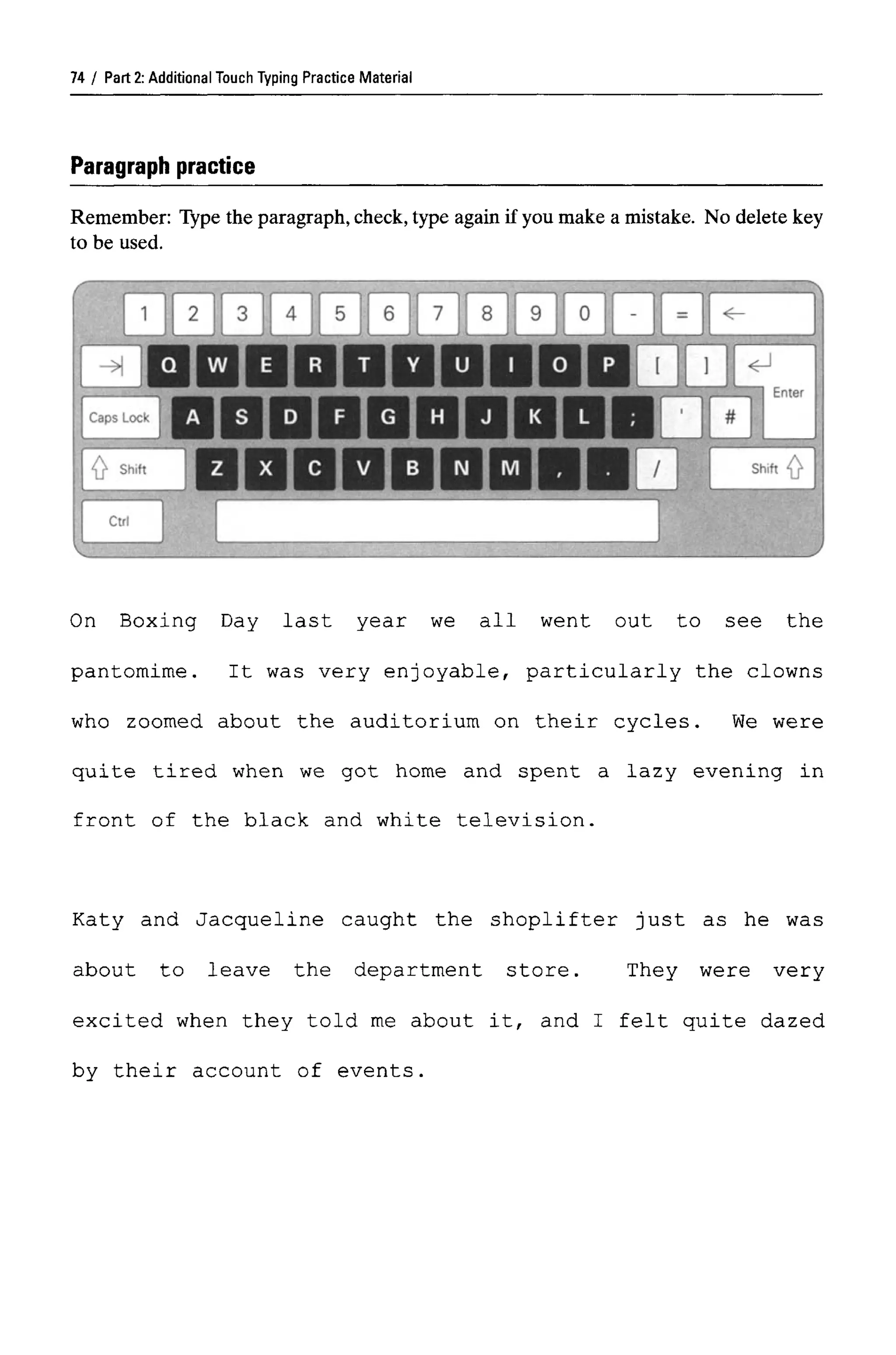 Part 2: Additional Touch Typing Practice Material
Paragraph practice
Remember: Type the paragraph,check,type again if you make a mistake. No delete key
to be used.
On Boxing Day last year we all went out to see the
pantomime. It was very enjoyable, particularly the clowns
who zoomed about the auditorium on their cycles. We were
quite tired when we got home and spent a lazy evening in
front of the black and white television.
Katy and Jacqueline caught the shoplifter just as he was
about to leave the department store. They were very
excited when they told me about it, and I felt quite dazed
by their account of events.
74
 