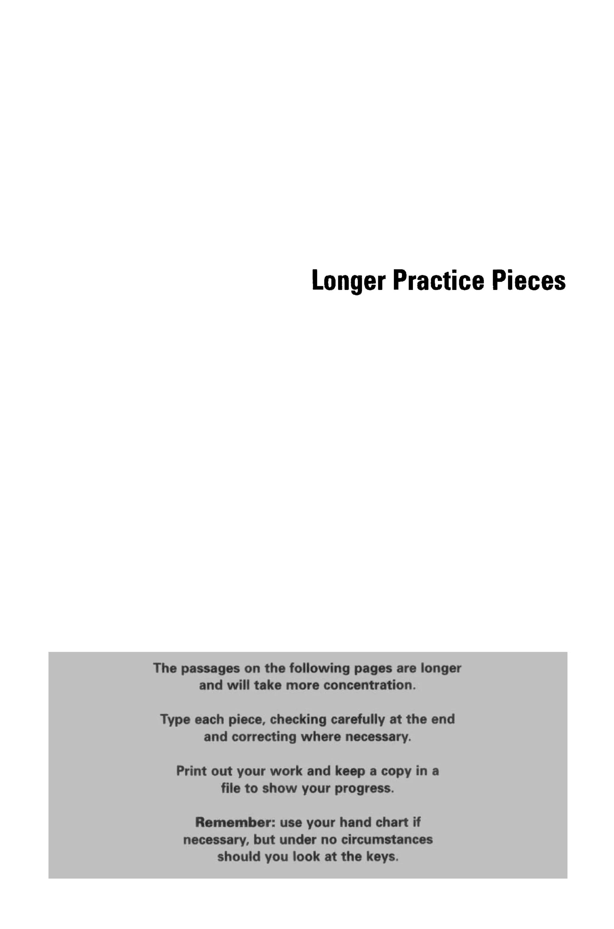 Longer Practice Pieces
QflQ lAnil t&KO mOFO GOIIClHflti'tttlilfl.
Type each piece, checking carefully at the end
and correcting where necessary.
, Print out your work and keep a copy in a
file to show your progress.
RemofftlitM': yse your hand chart if
PP^r^jpfVi^PJM^pft ^pj^ iKPpiw^i; ^JPi^pWIW'' -Vl^F ^
should you at the keys.
The passages on the following pages are lo
 