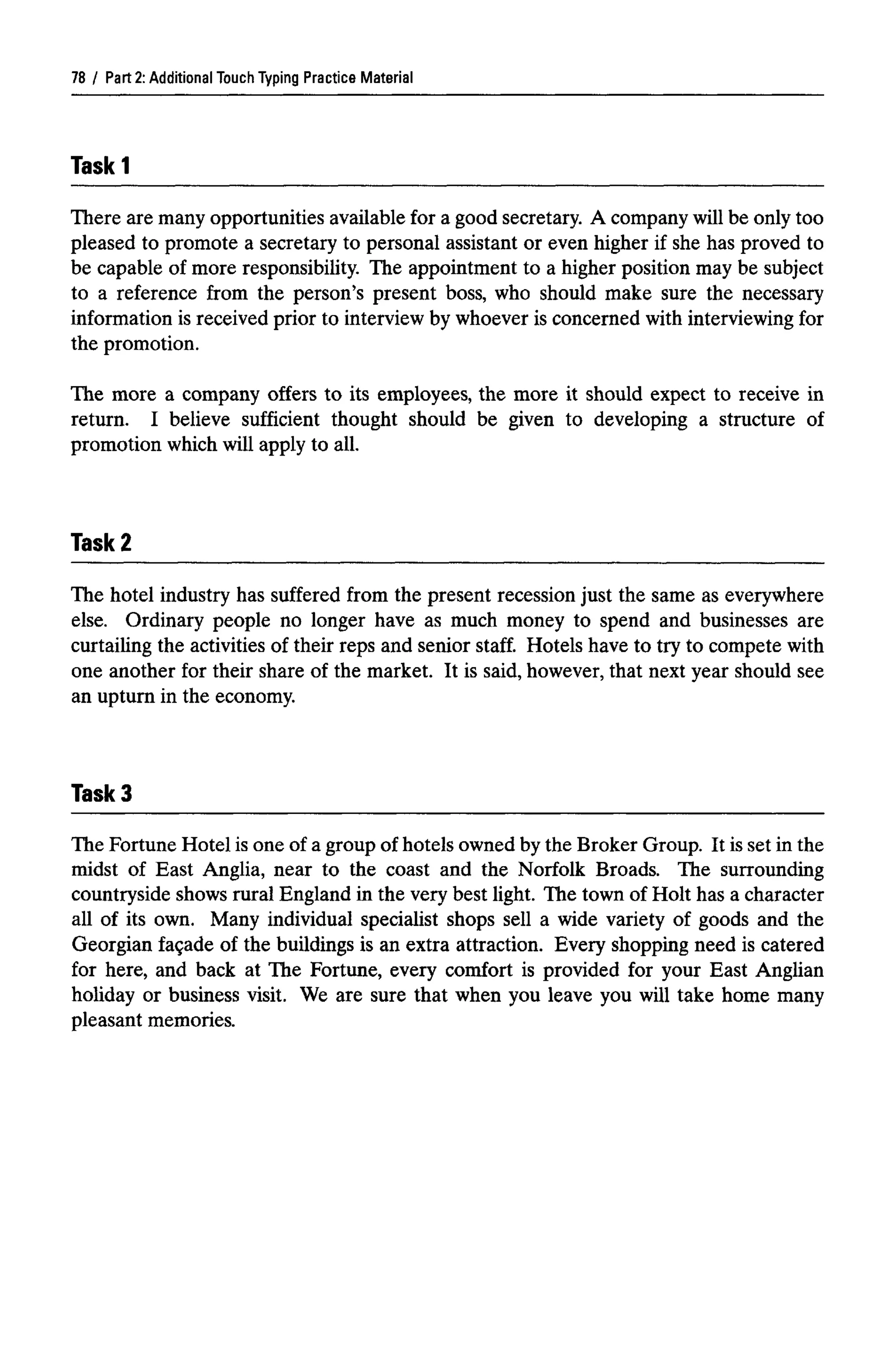 Part 2: Additional Touch Typing Practice Material
Taskl
There are many opportunities available for a good secretary. A companywill be only too
pleased to promote a secretary to personal assistant or even higher if she has proved to
be capable of more responsibility. The appointment to a higher position may be subject
to a reference from the person's present boss, who should make sure the necessary
information is received prior to interview by whoever is concerned with interviewingfor
the promotion.
The more a company offers to its employees, the more it should expect to receive in
return. I believe sufficient thought should be given to developing a structure of
promotion which will apply to all.
Task 2
The hotel industry has suffered from the present recession just the same as everywhere
else. Ordinary people no longer have as much money to spend and businesses are
curtailing the activities of their reps and senior staff. Hotels have to try to compete with
one another for their share of the market. It is said, however, that next year should see
an upturn in the economy.
TaskS
The Fortune Hotel is one of a group of hotels owned by the Broker Group. It is set in the
midst of East Anglia, near to the coast and the Norfolk Broads. The surrounding
countryside shows rural England in the very best light. The town of Holt has a character
all of its own. Many individual specialist shops sell a wide variety of goods and the
Georgian facade of the buildings is an extra attraction. Every shopping need is catered
for here, and back at The Fortune, every comfort is provided for your East Anglian
holiday or business visit. We are sure that when you leave you will take home many
pleasant memories.
78
 