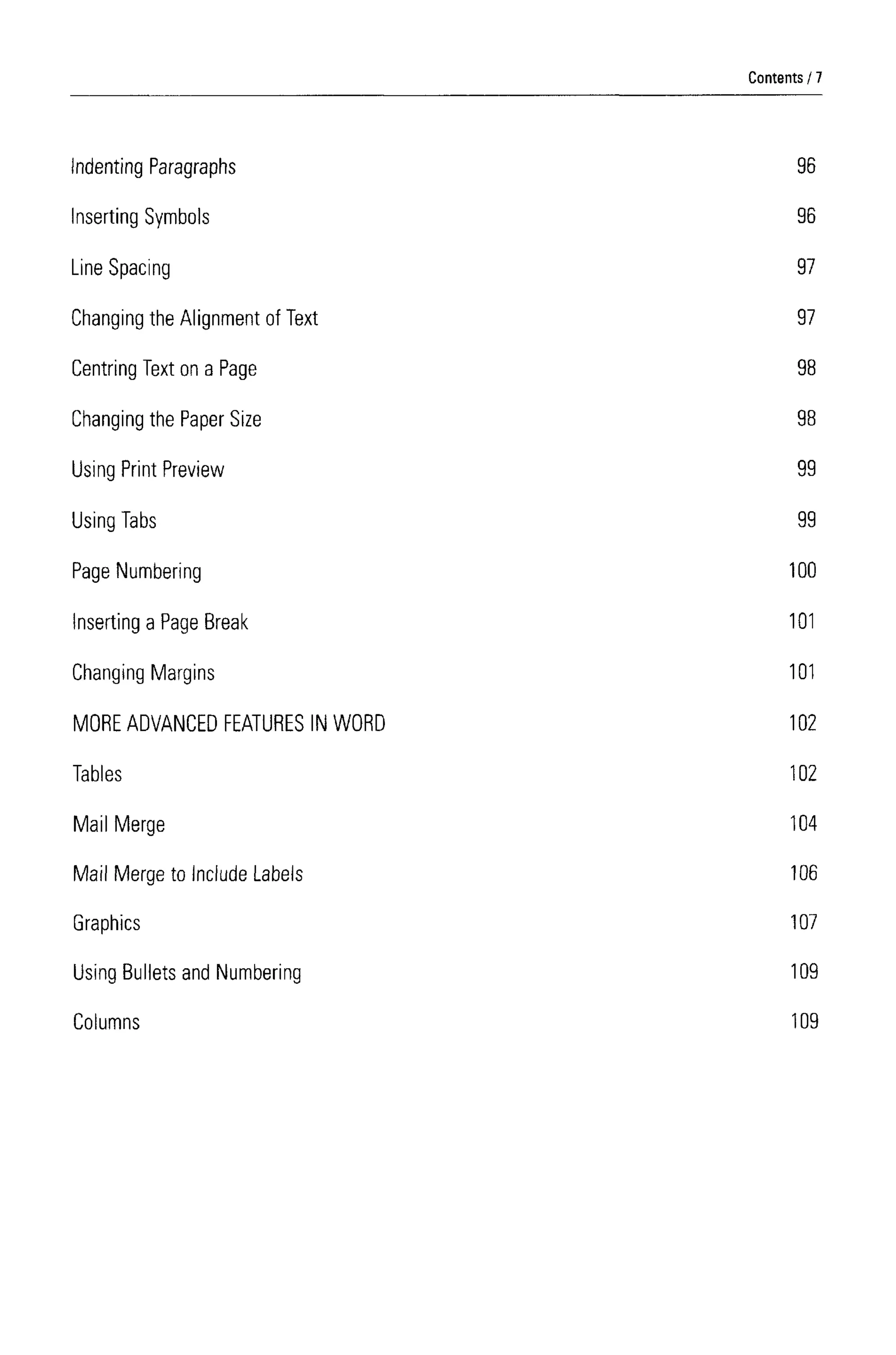 Indenting Paragraphs
Inserting Symbols
Line Spacing
Changing the Alignment of Text
Centring Text on a Page
Changing the Paper Size
Using Print Preview
Using Tabs
Page Numbering
Inserting a Page Break
Changing Margins
MORE ADVANCEDFEATURES IN WORD
Tables
Mail Merge
Mail Merge to Include Labels
Graphics
Using Bullets and Numbering
Columns
96
96
97
97
98
98
99
99
100
101
101
102
102
104
106
107
109
109
Contents 7
 