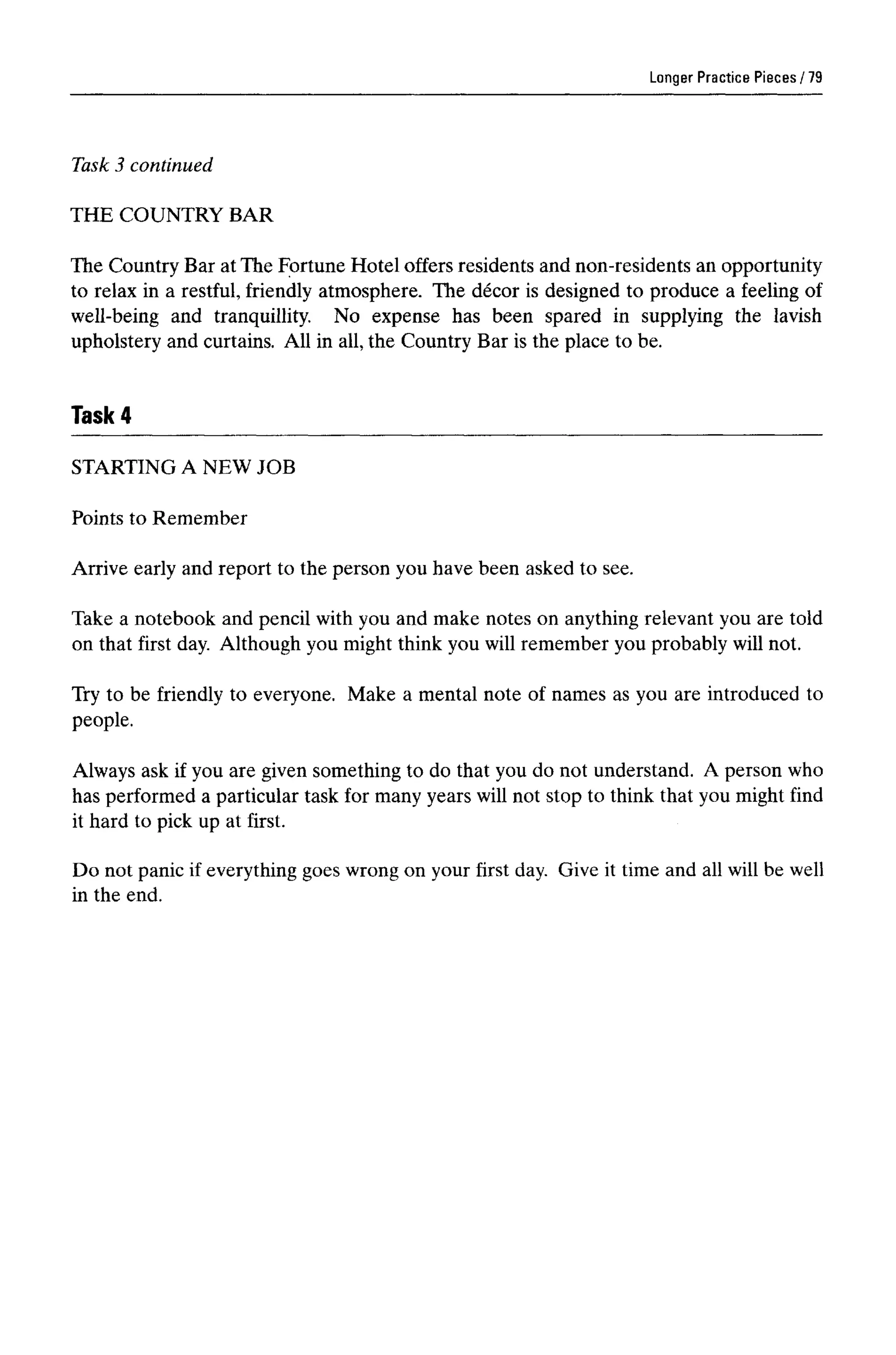 Longer Practice Pieces
Task 3 continued
THE COUNTRY BAR
The Country Bar at The Fortune Hotel offers residents and non-residents an opportunity
to relax in a restful, friendly atmosphere. The decor is designed to produce a feeling of
well-being and tranquillity. No expense has been spared in supplying the lavish
upholstery and curtains. All in all, the Country Bar is the place to be.
Task 4
79
STARTING A NEW JOB
Points to Remember
Arrive early and report to the person you have been asked to see.
Take a notebook and pencil with you and make notes on anything relevant you are told
on that first day. Although you might think you will remember you probably will not.
Try to be friendly to everyone. Make a mental note of names as you are introduced to
people.
Always ask if you are given something to do that you do not understand. A person who
has performed a particular task for many years will not stop to think that you might find
it hard to pick up at first.
Do not panic if everything goes wrong on your first day. Give it time and all will be well
in the end.
 