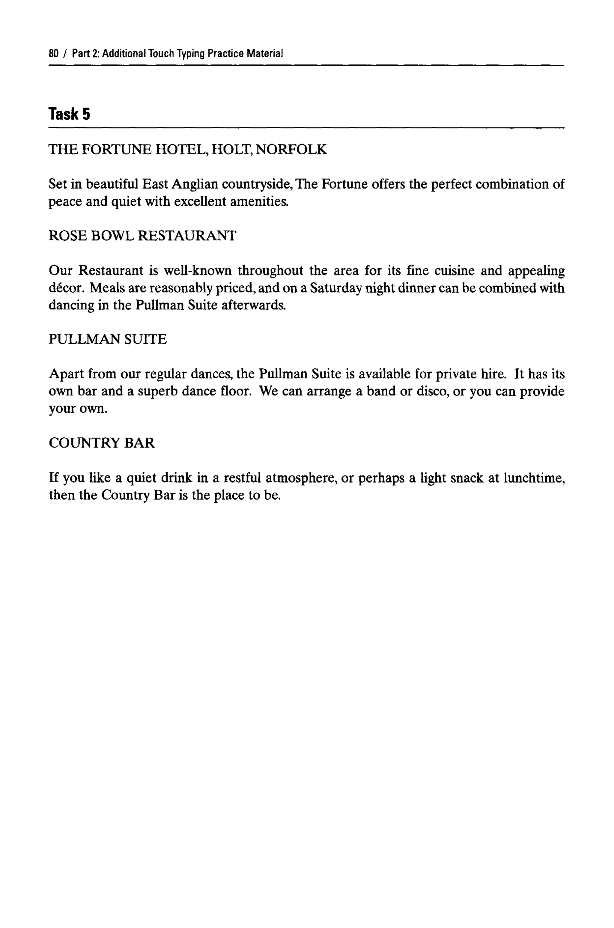 Part 2: Additional Touch Typing Practice Material
TaskS
THE FORTUNE HOTEL, HOLT, NORFOLK
Set in beautiful East Anglian countryside,The Fortune offers the perfect combination of
peace and quiet with excellent amenities.
ROSE BOWL RESTAURANT
Our Restaurant is well-known throughout the area for its fine cuisine and appealing
decor. Meals are reasonably priced, and on a Saturday night dinner can be combined with
dancing in the Pullman Suite afterwards.
PULLMAN SUITE
Apart from our regular dances, the Pullman Suite is available for private hire. It has its
own bar and a superb dance floor. We can arrange a band or disco, or you can provide
your own.
COUNTRY BAR
If you like a quiet drink in a restful atmosphere, or perhaps a light snack at lunchtime,
then the Country Bar is the place to be.
80
 