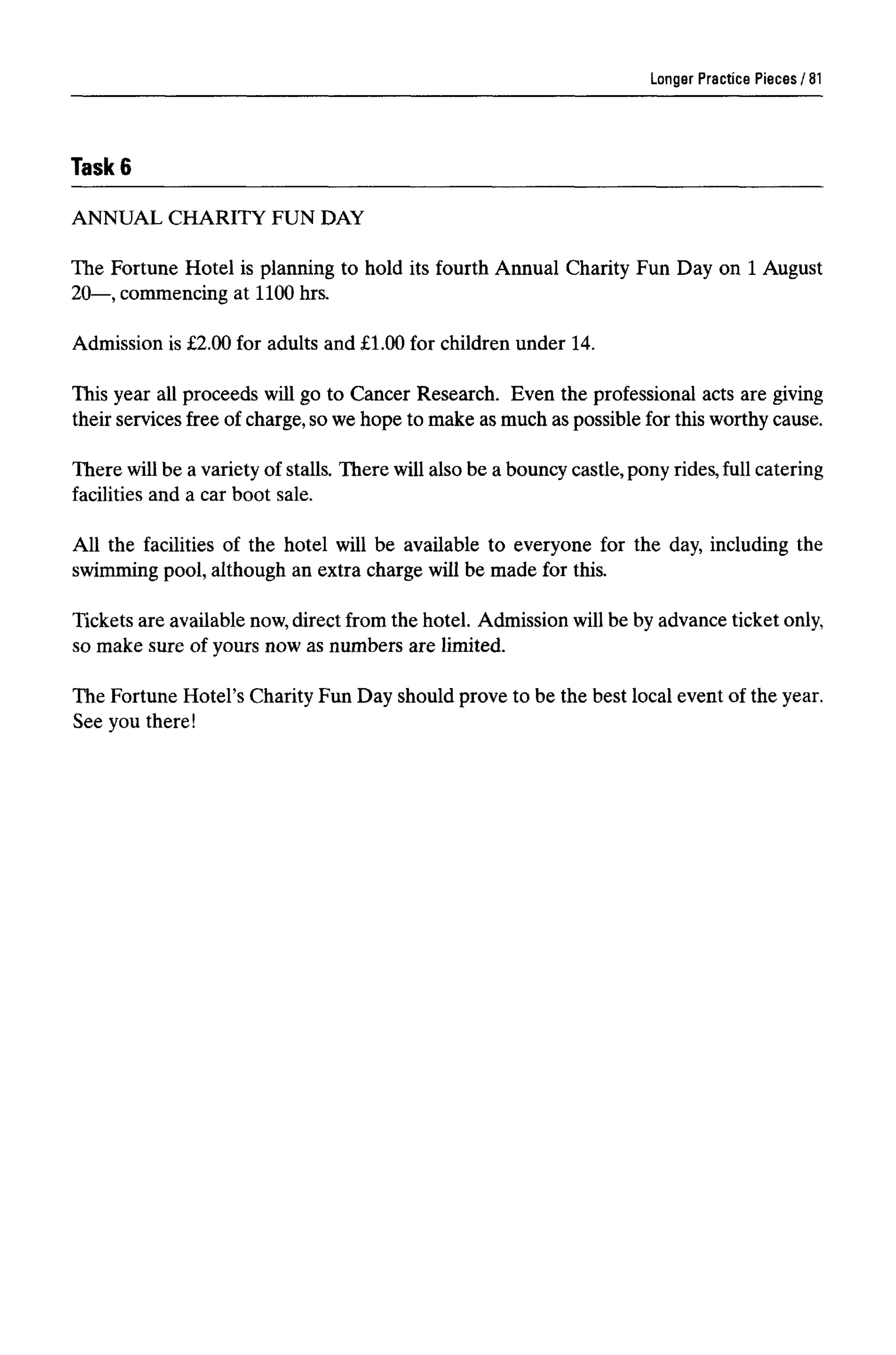 Task 6
ANNUAL CHARITY FUN DAY
The Fortune Hotel is planning to hold its fourth Annual Charity Fun Day on 1August
20—, commencing at 1100 hrs.
Admission is £2.00 for adults and £1.00 for children under 14.
This year all proceeds will go to Cancer Research. Even the professional acts are giving
their services free of charge, so we hope to make as much as possible for this worthy cause.
There will be a variety of stalls. There will also be a bouncy castle, pony rides, full catering
facilities and a car boot sale.
All the facilities of the hotel will be available to everyone for the day, including the
swimming pool, although an extra charge will be made for this.
Tickets are available now,direct from the hotel. Admission will be by advance ticket only,
so make sure of yours now as numbers are limited.
The Fortune Hotel's Charity Fun Day should prove to be the best local event of the year.
See you there!
Longer Practice Pieces 81
 