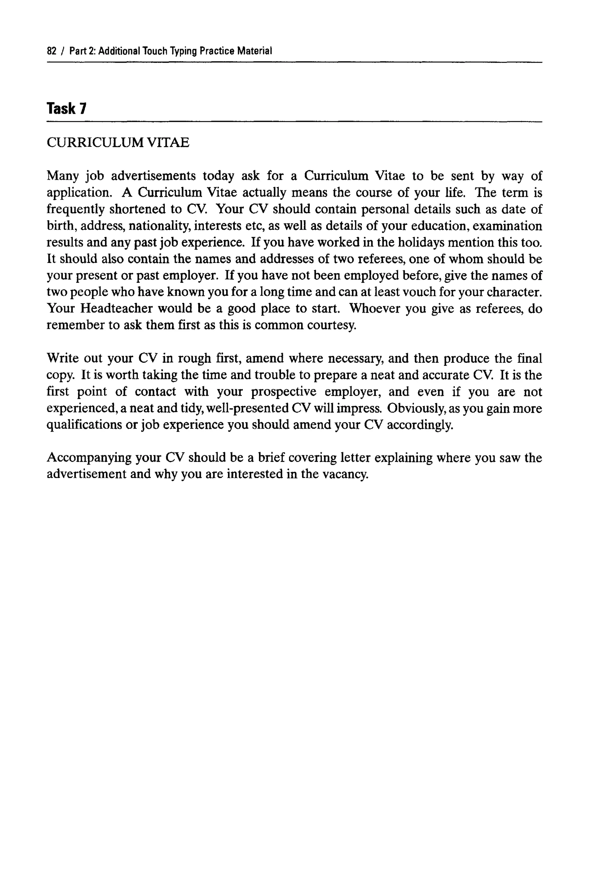 Part 2: Additional Touch Typing Practice Material
Task?
CURRICULUM VITAE
Many job advertisements today ask for a Curriculum Vitae to be sent by way of
application. A Curriculum Vitae actually means the course of your life. The term is
frequently shortened to CV. Your CV should contain personal details such as date of
birth, address, nationality, interests etc, as well as details of your education, examination
results and any past job experience. If you have worked in the holidays mention this too.
It should also contain the names and addresses of two referees, one of whom should be
your present or past employer. If you have not been employed before, give the names of
two people who have knownyou for a long time and can at least vouch for your character.
Your Headteacher would be a good place to start. Whoever you give as referees, do
remember to ask them first as this is common courtesy.
Write out your CV in rough first, amend where necessary, and then produce the final
copy. It is worth taking the time and trouble to prepare a neat and accurate CV. It is the
first point of contact with your prospective employer, and even if you are not
experienced, a neat and tidy,well-presented CV will impress. Obviously,as you gain more
qualifications or job experience you should amend your CV accordingly.
Accompanying your CV should be a brief covering letter explaining where you saw the
advertisement and why you are interested in the vacancy.
82
 