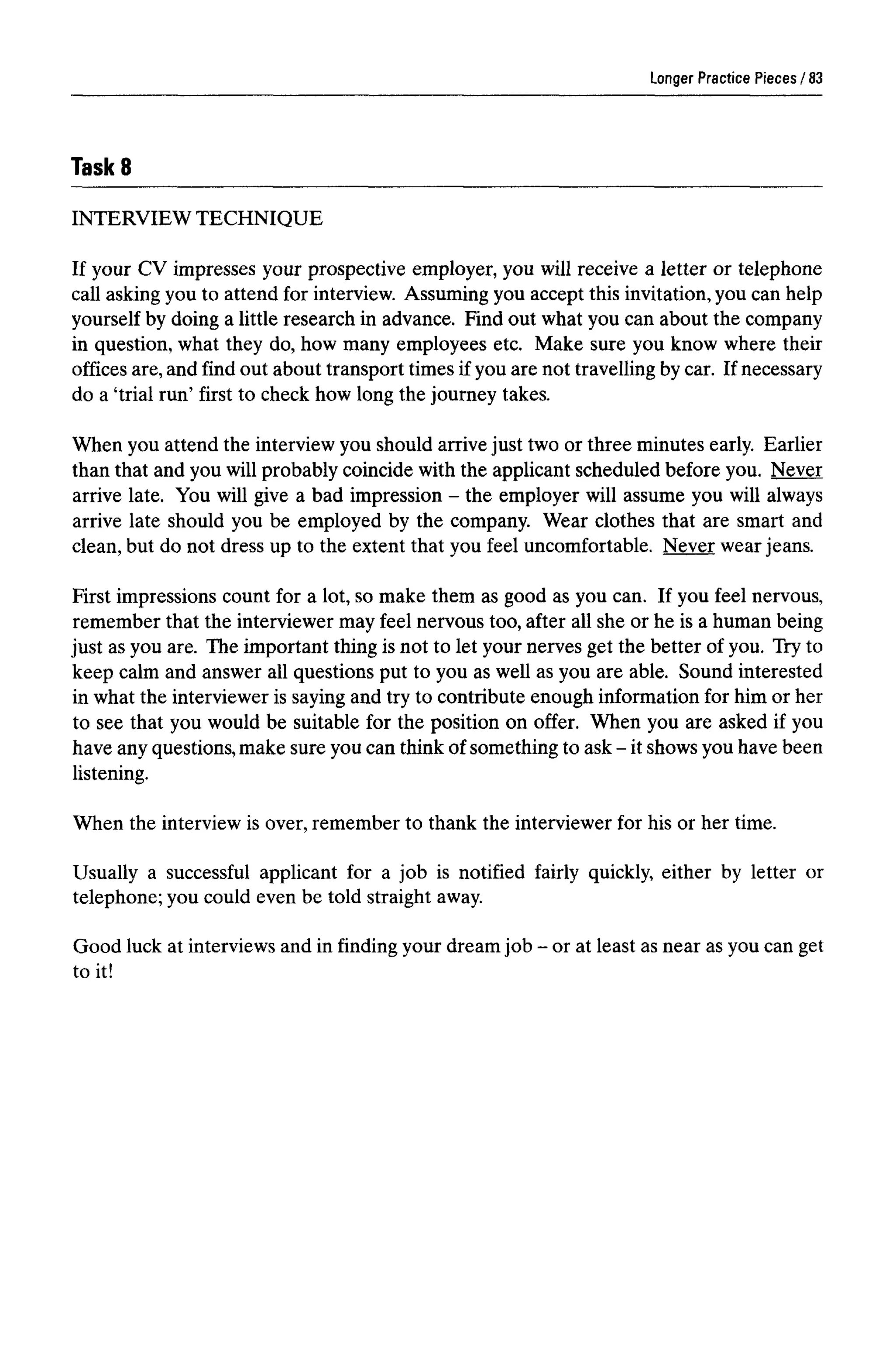 Longer Practice Pieces
TaskS
INTERVIEW TECHNIQUE
If your CV impresses your prospective employer, you will receive a letter or telephone
call asking you to attend for interview. Assuming you accept this invitation, you can help
yourself by doing a little research in advance. Find out what you can about the company
in question, what they do, how many employees etc. Make sure you know where their
offices are, and find out about transport times if you are not travelling by car. If necessary
do a 'trial run' first to check how long the journey takes.
When you attend the interview you should arrive just two or three minutes early. Earlier
than that and you will probably coincide with the applicant scheduled before you. Never
arrive late. You will give a bad impression - the employer will assume you will always
arrive late should you be employed by the company. Wear clothes that are smart and
clean, but do not dress up to the extent that you feel uncomfortable. Never wear jeans.
First impressions count for a lot, so make them as good as you can. If you feel nervous,
remember that the interviewer may feel nervous too, after all she or he is a human being
just as you are. The important thing is not to let your nerves get the better of you. Try to
keep calm and answer all questions put to you as well as you are able. Sound interested
in what the interviewer is saying and try to contribute enough information for him or her
to see that you would be suitable for the position on offer. When you are asked if you
have anyquestions,make sure youcanthink ofsomething to ask- it shows youhave been
listening.
When the interview is over, remember to thank the interviewer for his or her time.
Usually a successful applicant for a job is notified fairly quickly, either by letter or
telephone; you could even be told straight away.
Good luck at interviews and in finding your dream job - or at least as near as you canget
to it!
83
 