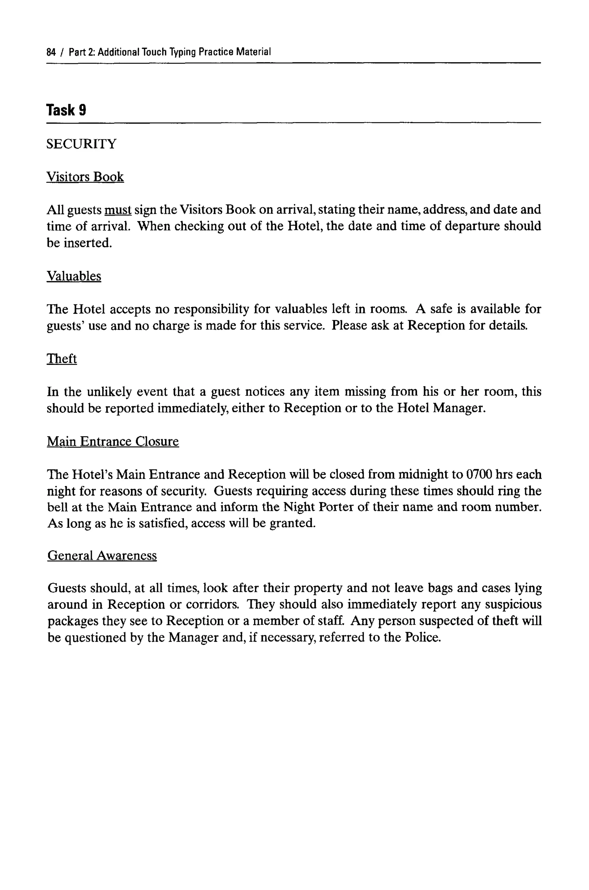 Part 2: Additional Touch Typing Practice Material
Task9
SECURITY
Visitors Book
All guests must sign the Visitors Book on arrival,stating their name,address, and date and
time of arrival. When checking out of the Hotel, the date and time of departure should
be inserted.
Valuables
The Hotel accepts no responsibility for valuables left in rooms. A safe is available for
guests' use and no charge is made for this service. Please ask at Reception for details.
Theft
In the unlikely event that a guest notices any item missing from his or her room, this
should be reported immediately, either to Reception or to the Hotel Manager.
Main Entrance Closure
The Hotel's Main Entrance and Reception will be closed from midnight to 0700 hrs each
night for reasons of security. Guests requiring access during these times should ring the
bell at the Main Entrance and inform the Night Porter of their name and room number.
As long as he is satisfied, access will be granted.
General Awareness
Guests should, at all times, look after their property and not leave bags and cases lying
around in Reception or corridors. They should also immediately report any suspicious
packages they see to Reception or a member of staff. Any person suspected of theft will
be questioned by the Manager and, if necessary, referred to the Police.
84
 