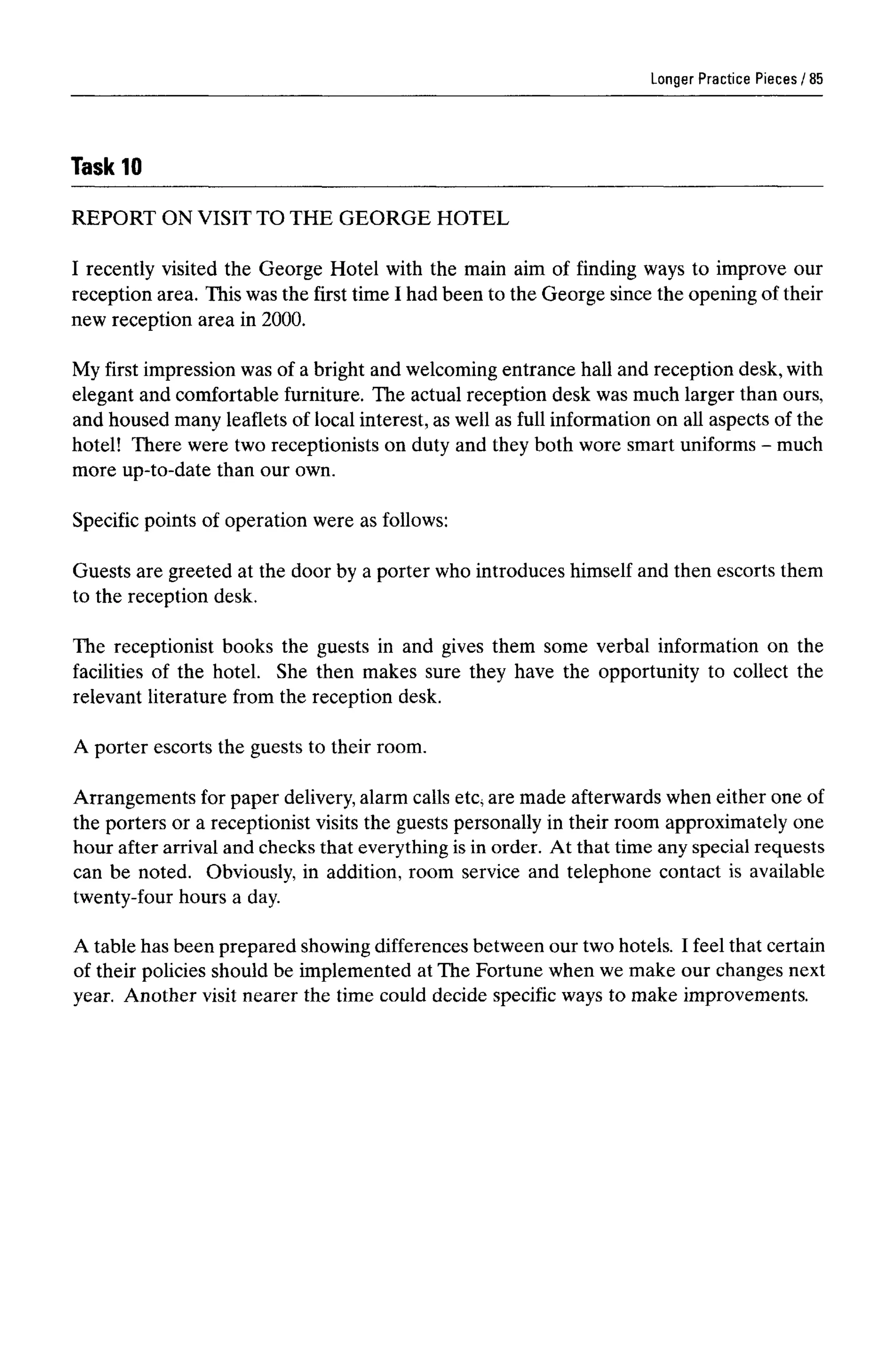 Longer Practice Pieces
Task 10
REPORT ON VISIT TO THE GEORGE HOTEL
I recently visited the George Hotel with the main aim of finding ways to improve our
reception area. This was the first time I had been to the George since the opening of their
new reception area in 2000.
My first impression was of a bright and welcoming entrance hall and reception desk,with
elegant and comfortable furniture. The actual reception desk was much larger than ours,
and housed many leaflets of local interest, as well as full information on all aspects of the
hotel! There were two receptionists on duty and they both wore smart uniforms - much
more up-to-date than our own.
Specific points of operation were as follows:
Guests are greeted at the door by a porter who introduces himself and then escorts them
to the reception desk.
The receptionist books the guests in and gives them some verbal information on the
facilities of the hotel. She then makes sure they have the opportunity to collect the
relevant literature from the reception desk.
A porter escorts the guests to their room.
Arrangements for paper delivery,alarm calls etc, are made afterwardswhen either one of
the porters or a receptionist visits the guests personally in their room approximately one
hour after arrival and checks that everythingis in order. At that time any special requests
can be noted. Obviously, in addition, room service and telephone contact is available
twenty-four hours a day.
A table has been prepared showing differences between our two hotels. I feel that certain
of their policies should be implemented at The Fortune when we make our changes next
year. Another visit nearer the time could decide specific ways to make improvements.
85
 