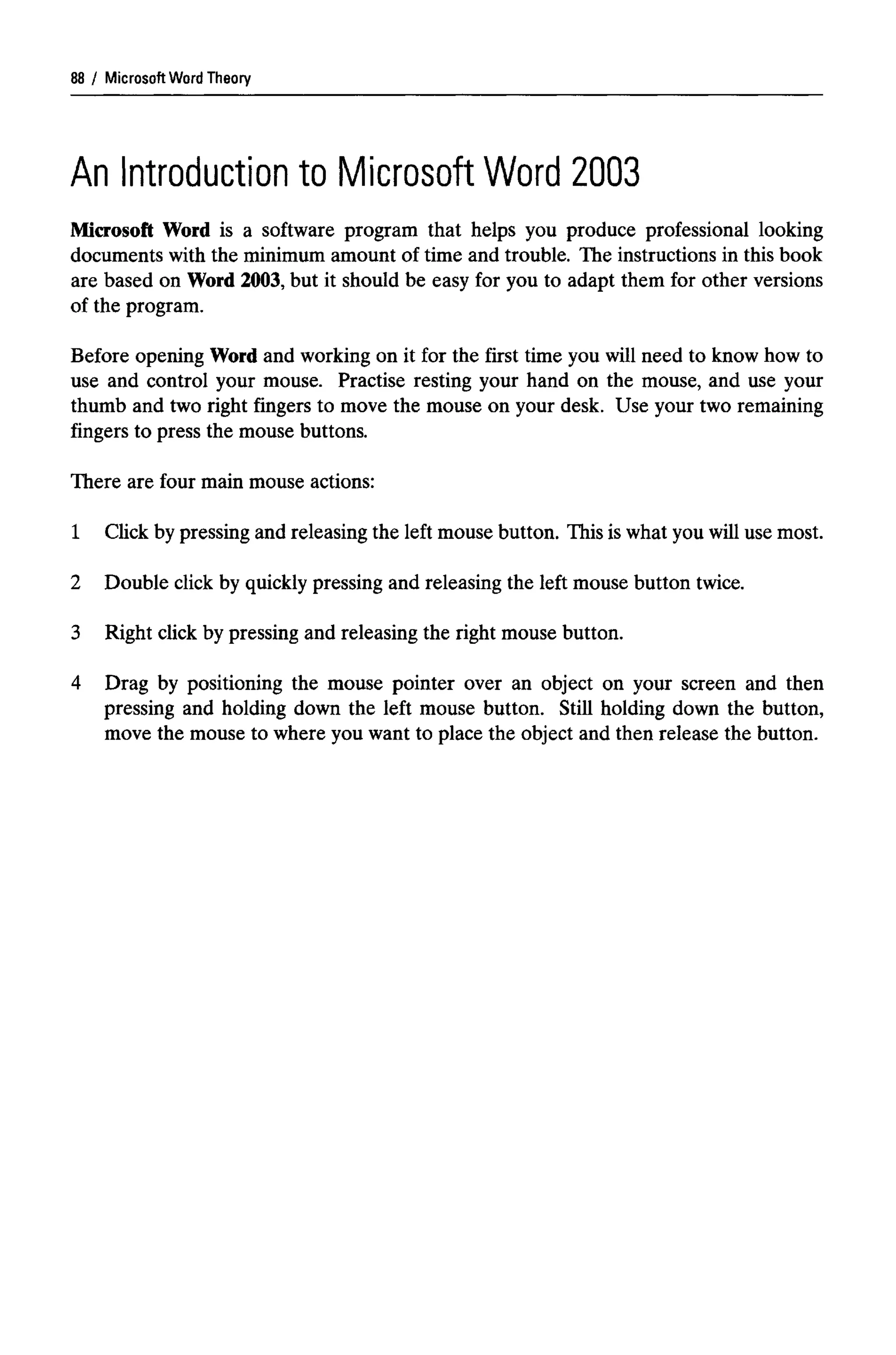 Microsoft Word Theory
An Introduction to Microsoft Word 2003
Microsoft Word is a software program that helps you produce professional looking
documents with the minimum amount of time and trouble. The instructions in this book
are based on Word 2003, but it should be easy for you to adapt them for other versions
of the program.
Before opening Word and working on it for the first time you will need to know how to
use and control your mouse. Practise resting your hand on the mouse, and use your
thumb and two right fingers to move the mouse on your desk. Use your two remaining
fingers to press the mouse buttons.
There are four main mouse actions:
1 Click by pressing and releasing the left mouse button. This is what you will use most.
2 Double click by quickly pressing and releasing the left mouse button twice.
3 Right click by pressing and releasing the right mouse button.
4 Drag by positioning the mouse pointer over an object on your screen and then
pressing and holding down the left mouse button. Still holding down the button,
move the mouse to where you want to place the object and then release the button.
88
 