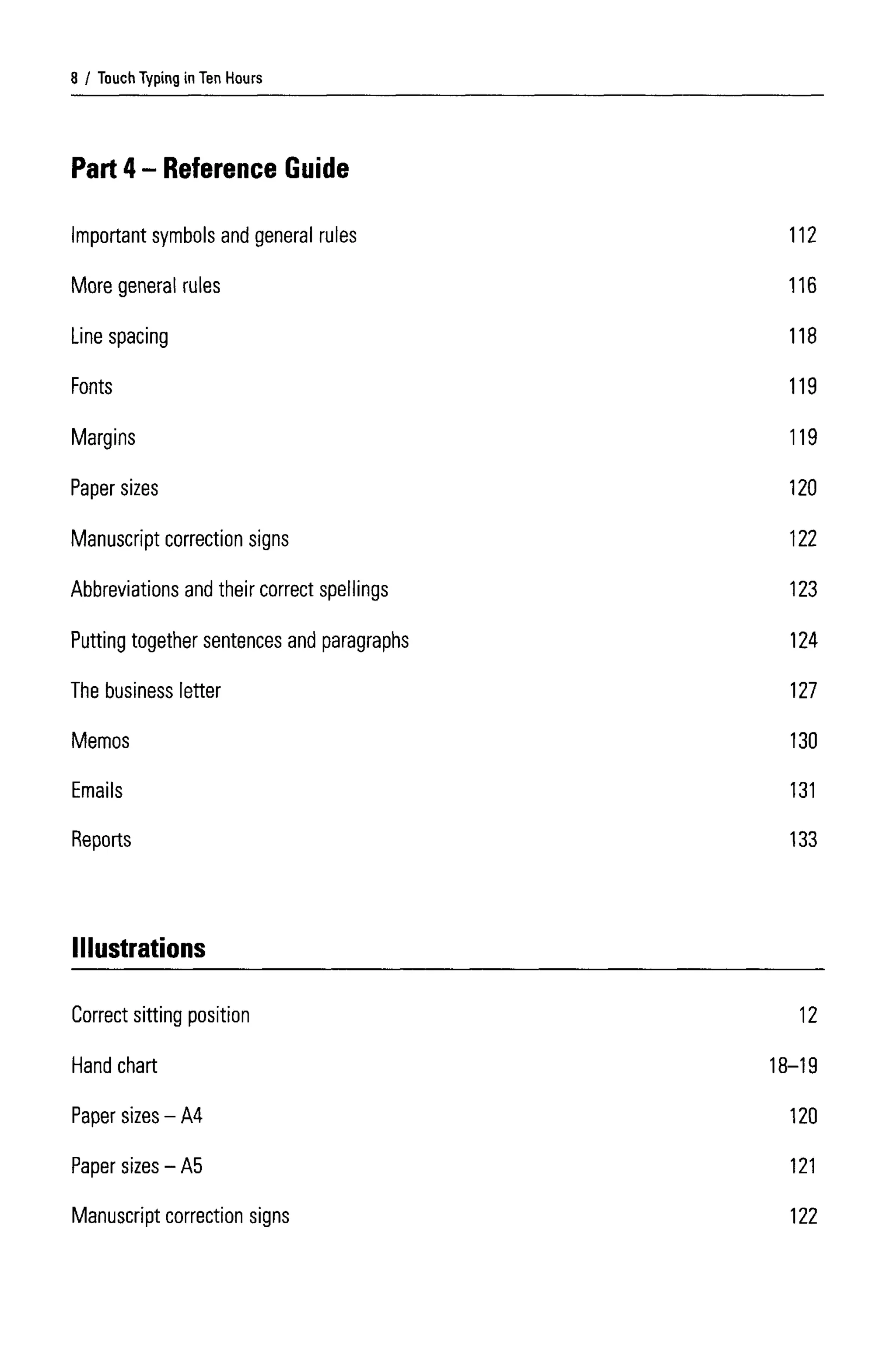 Touch Typing in Ten Hours
Part 4- Reference Guide
Important symbols and general rules
More general rules
Line spacing
Fonts
Margins
Paper sizes
Manuscript correction signs
Abbreviations and their correct spellings
Putting together sentences and paragraphs
The business letter
Memos
Emails
Reports
8
112
116
118
119
119
120
122
123
124
127
130
131
133
Illustrations
Correct sitting position
Hand chart
Paper sizes - A4
Paper sizes - A5
Manuscript correction signs
12
18-19
120
121
122
 