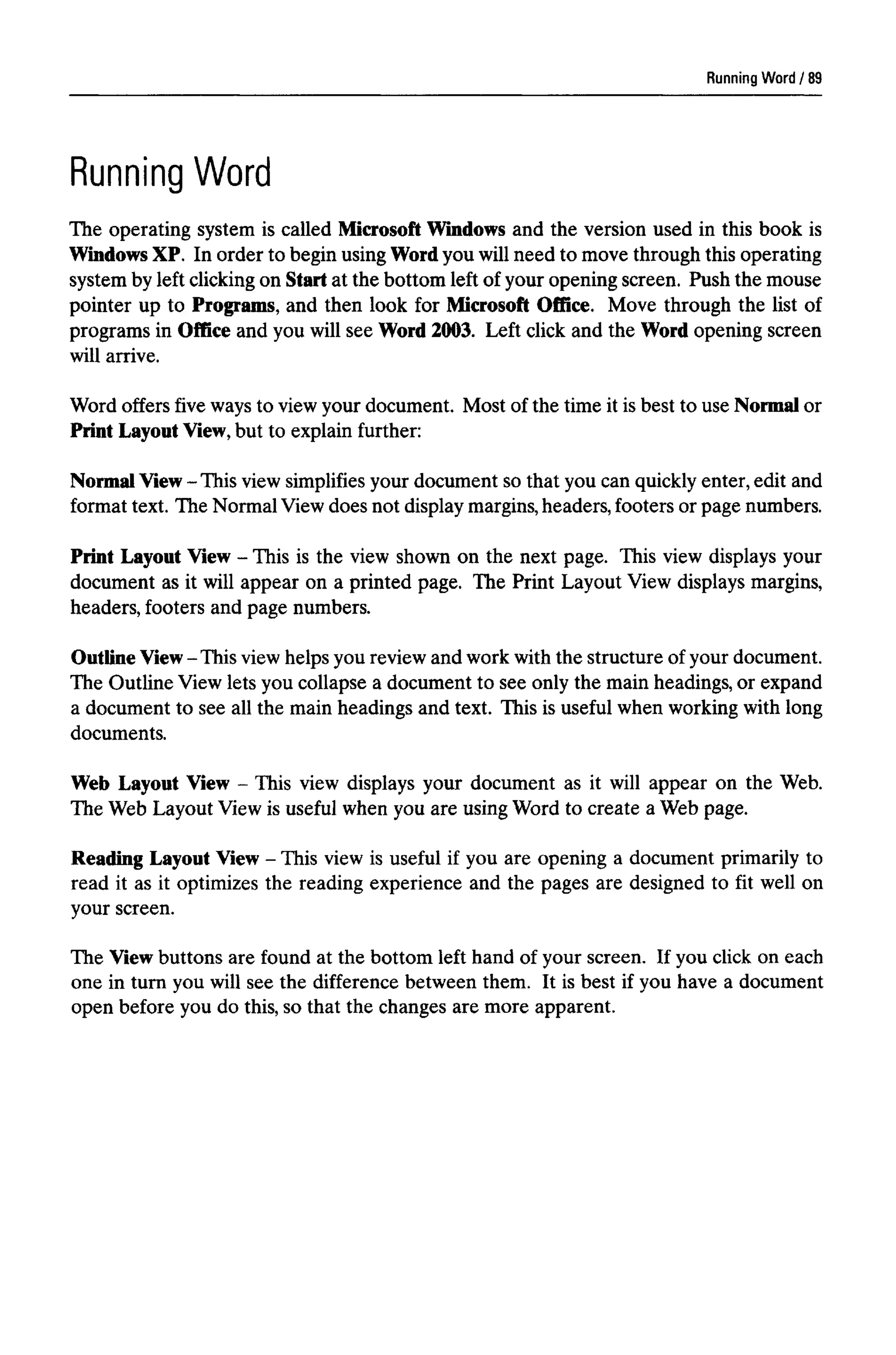 Running Word
Running Word
The operating system is called Microsoft Windows and the version used in this book is
Windows XP. In order to begin using Word you will need to move through this operating
system by left clicking on Startat the bottom left of your opening screen. Push the mouse
pointer up to Programs, and then look for Microsoft Office. Move through the list of
programs in Office and you will see Word 2003. Left click and the Word opening screen
will arrive.
Word offers five waysto viewyour document. Most of the time it is best to use Normalor
Print Layout View,but to explain further:
Normal View - This view simplifiesyour document so that you can quickly enter, edit and
format text. The Normal View does not displaymargins,headers, footers or page numbers.
Print Layout View - This is the view shown on the next page. This view displays your
document as it will appear on a printed page. The Print Layout View displays margins,
headers, footers and page numbers.
Outline View-This view helps you review and work withthe structure of your document.
The Outline View lets you collapse a document to see only the main headings, or expand
a document to see all the main headings and text. This is useful when working with long
documents.
Web Layout View - This view displays your document as it will appear on the Web.
The Web Layout View is useful when you are using Word to create a Web page.
Reading Layout View - This view is useful if you are opening a document primarily to
read it as it optimizes the reading experience and the pages are designed to fit well on
your screen.
The View buttons are found at the bottom left hand of your screen. If you click on each
one in turn you will see the difference between them. It is best if you have a document
open before you do this, so that the changes are more apparent.
89
 