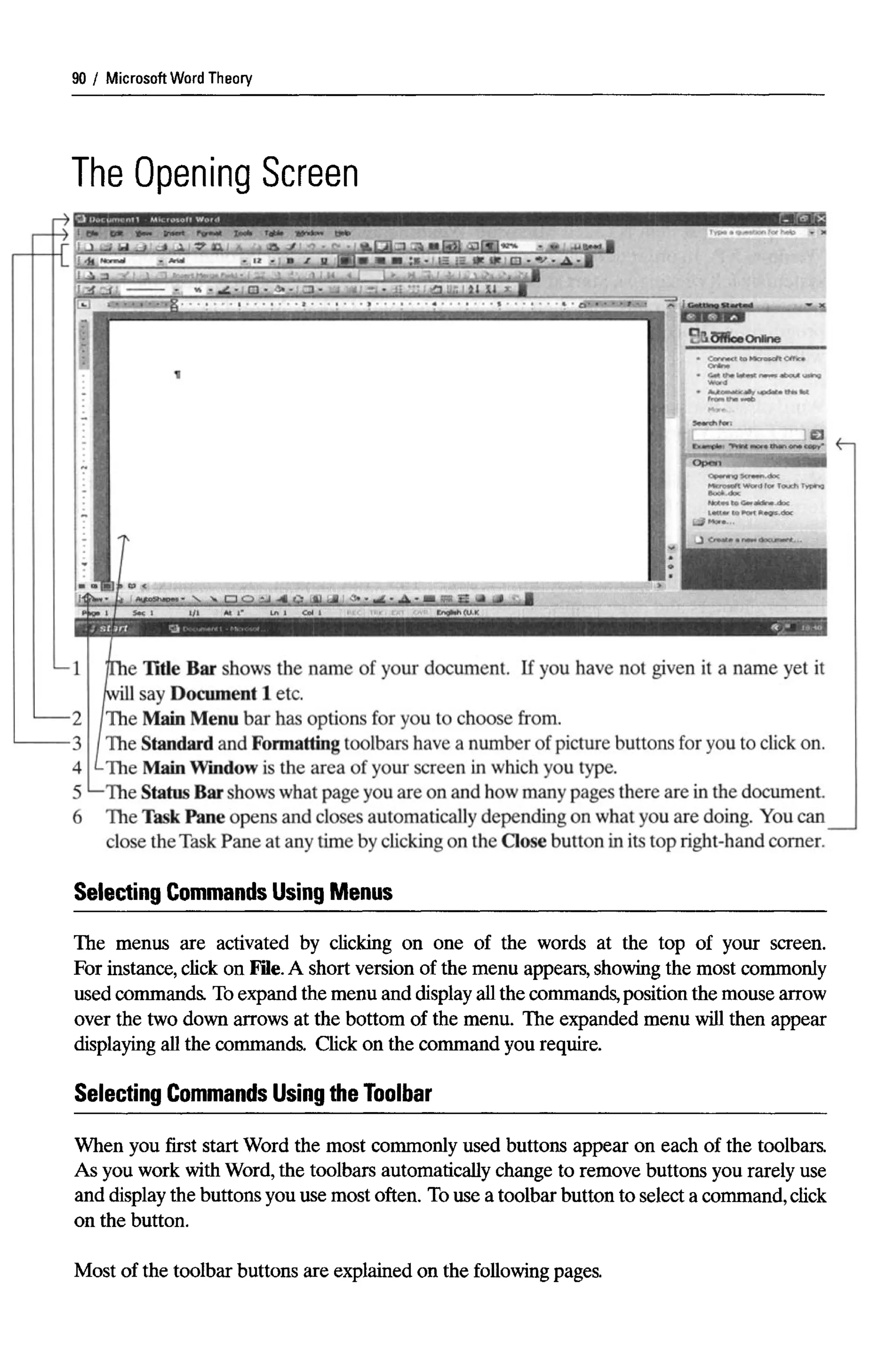 Microsoft Word Theory
The Opening Screen
Selecting Commands Using Menus
The menus are activated by clicking on one of the words at the top of your screen.
For instance, click on File. A short version of the menu appears, showing the most commonly
used commands. Toexpand the menu and display allthe commands,position the mouse arrow
over the two down arrows at the bottom of the menu. The expanded menu will then appear
displaying all the commands. Click on the command you require.
Selecting Commands Using the Toolbar
When you first start Word the most commonly used buttons appear on each of the toolbars.
As you work withWord,the toolbars automatically change to remove buttons you rarely use
and display the buttons you use most often. Touse a toolbar button to select a command,click
on the button.
Most of the toolbar buttons are explained on the following pages.
90
The Title Bar shows the name of your document, If you have not given it a name yet it
will say Document 1 etc.
The Main Menu bar has options for you to choose from.
The Standard and Formatting toolbars have a number of picture buttons for you to click on.
The Maim Window is the area of your screen in which you type.
The Status Bar shows what page you are on and how many pages there are in the document.
The Task Pane opens and closes automatically depending on what you are doing. You can
close the Task pane at any time by clicking on the Close button in its top right-hand corner.
1
2
3
4
5
6
 