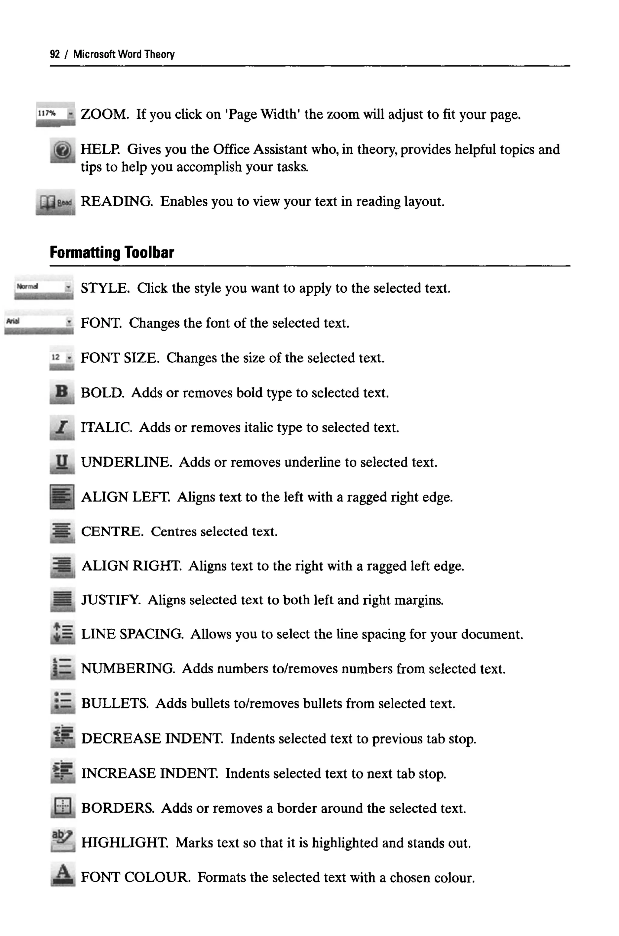 Microsoft Word Theory
ZOOM. If you click on 'Page Width' the zoom will adjust to fit your page.
HELP. Gives you the Office Assistant who,in theory, provides helpful topics and
tips to help you accomplish your tasks.
READING. Enables you to view your text in reading layout.
Formatting Toolbar
STYLE. Click the style you want to apply to the selected text.
FONT. Changes the font of the selected text.
FONT SIZE. Changes the size of the selected text.
BOLD. Adds or removes bold type to selected text.
ITALIC. Adds or removes italic type to selected text.
UNDERLINE. Adds or removes underline to selected text.
ALIGN LEFT. Aligns text to the left with a ragged right edge.
CENTRE. Centres selected text.
ALIGN RIGHT. Aligns text to the right with a ragged left edge.
JUSTIFY. Aligns selected text to both left and right margins.
LINE SPACING. Allows you to select the line spacing for your document.
NUMBERING. Adds numbers to/removes numbers from selected text.
BULLETS. Adds bullets to/removes bullets from selected text.
DECREASE INDENT. Indents selected text to previous tab stop.
INCREASE INDENT. Indents selected text to next tab stop.
BORDERS. Adds or removes a border around the selected text.
HIGHLIGHT. Marks text so that it is highlighted and stands out.
FONT COLOUR. Formats the selected text with a chosen colour.
92
 
