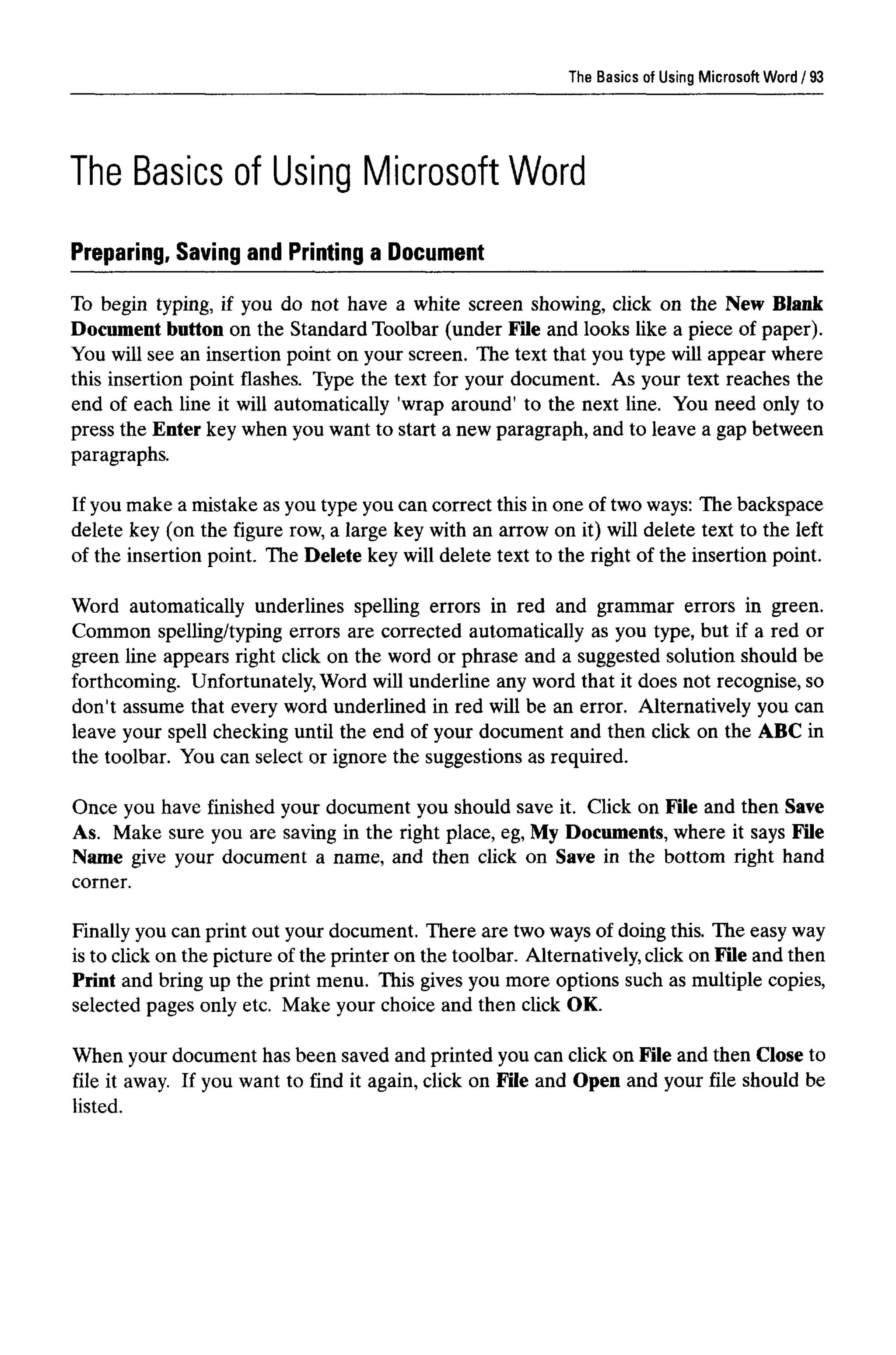 The Basics of Using Microsoft Word
The Basics of Using MicrosoftWord
Preparing, Saving and Printing a Document
To begin typing, if you do not have a white screen showing, click on the New Blank
Document button on the Standard Toolbar (under File and looks like a piece of paper).
You will see an insertion point on your screen. The text that you type will appear where
this insertion point flashes. Type the text for your document. As your text reaches the
end of each line it will automatically 'wrap around' to the next line. You need only to
press the Enter key when you want to start a new paragraph, and to leave a gap between
paragraphs.
If you make a mistake as you type you can correct this in one of two ways: The backspace
delete key (on the figure row, a large key with an arrow on it) will delete text to the left
of the insertion point. The Delete key will delete text to the right of the insertion point.
Word automatically underlines spelling errors in red and grammar errors in green.
Common spelling/typing errors are corrected automatically as you type, but if a red or
green line appears right click on the word or phrase and a suggested solution should be
forthcoming. Unfortunately, Word will underline any word that it does not recognise, so
don't assume that every word underlined in red will be an error. Alternatively you can
leave your spell checking until the end of your document and then click on the ABC in
the toolbar. You can select or ignore the suggestions as required.
Once you have finished your document you should save it. Click on File and then Save
As. Make sure you are saving in the right place, eg, My Documents, where it says File
Name give your document a name, and then click on Save in the bottom right hand
corner.
Finally you can print out your document. There are two waysof doing this. The easyway
is to click on the picture of the printer on the toolbar. Alternatively,click on File and then
Print and bring up the print menu. This gives you more options such as multiple copies,
selected pages only etc. Make your choice and then click OK.
When your document has been saved and printed you can click on File and then Close to
file it away. If you want to find it again, click on File and Open and your file should be
listed.
93
 