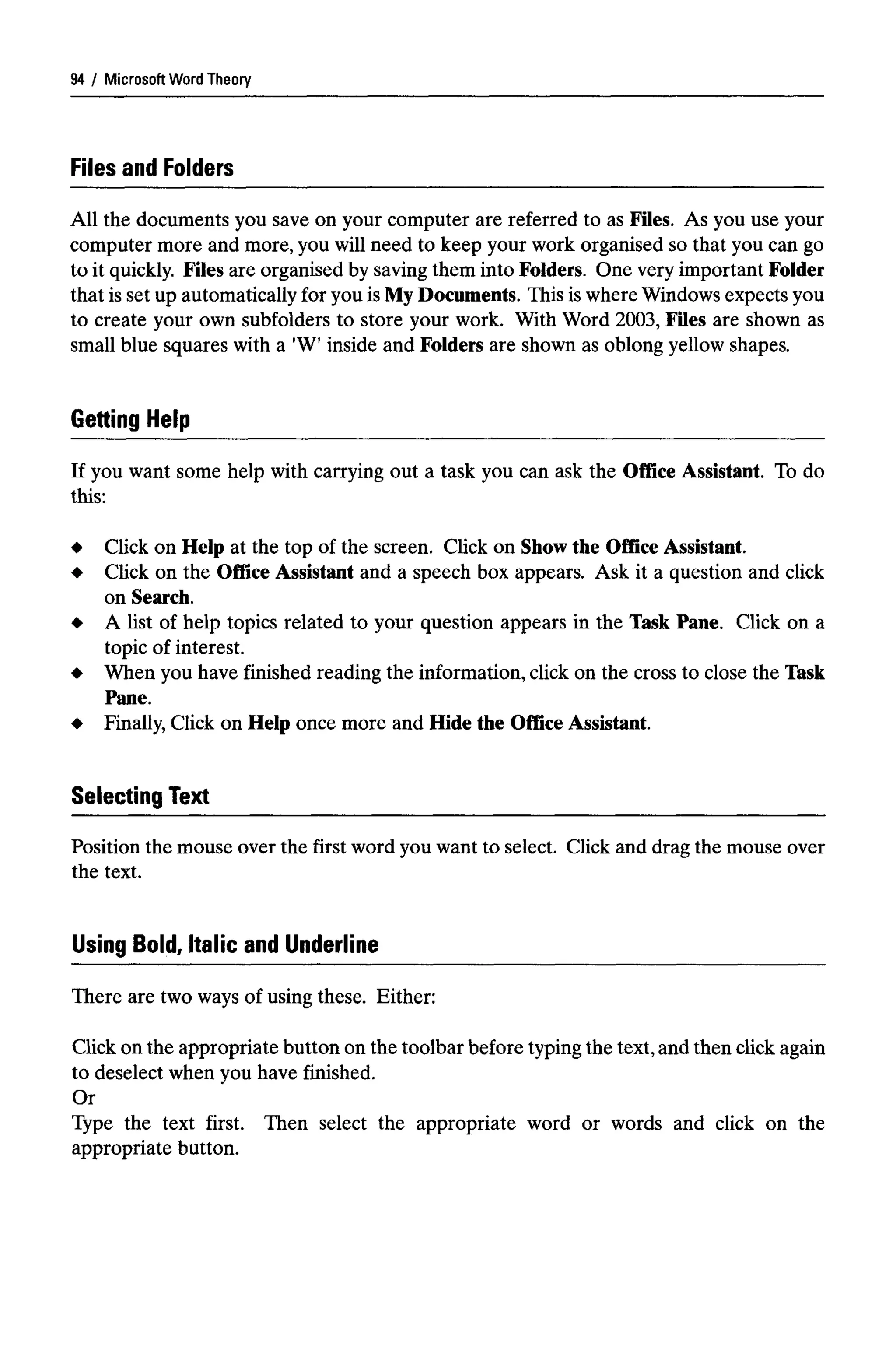 Microsoft WordTheory
Files and Folders
All the documents you save on your computer are referred to as Files. As you use your
computer more and more, you will need to keep your work organised so that you can go
to it quickly. Files are organised by saving them into Folders. One very important Folder
that is set up automatically for you is My Documents. This is where Windows expects you
to create your own subfolders to store your work. With Word 2003, Files are shown as
small blue squares with a 'W' inside and Folders are shown as oblong yellow shapes.
Getting Help
If you want some help with carrying out a task you can ask the Office Assistant. To do
this:
Click on Help at the top of the screen. Click on Show the Office Assistant.
Click on the Office Assistant and a speech box appears. Ask it a question and click
on Search.
A list of help topics related to your question appears in the Task Pane. Click on a
topic of interest.
When you have finished reading the information, click on the cross to close the Task
Pane.
Finally, Click on Help once more and Hide the Office Assistant.
Selecting Text
Position the mouse over the first word you want to select. Click and drag the mouse over
the text.
Using Bold, Italic and Underline
There are two ways of using these. Either:
Click on the appropriate button on the toolbar before typing the text,and then click again
to deselect when you have finished.
Or
Type the text first. Then select the appropriate word or words and click on the
appropriate button.
94
 