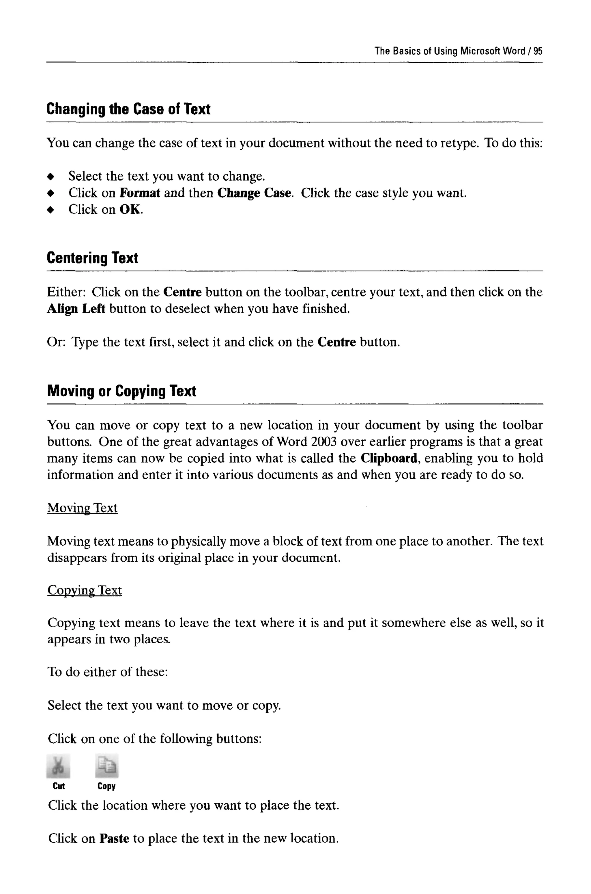 The Basics of Using Microsoft Word
Changing the Case of Text
You can change the case of text in your document without the need to retype. To do this:
Select the text you want to change.
Click on Format and then Change Case. Click the case style you want.
Click on OK.
Centering Text
Either: Click on the Centre button on the toolbar, centre your text, and then click on the
Align Left button to deselect when you have finished.
Or: Type the text first, select it and click on the Centre button.
Moving or Copying Text
You can move or copy text to a new location in your document by using the toolbar
buttons. One of the great advantages of Word 2003 over earlier programs is that a great
many items can now be copied into what is called the Clipboard, enabling you to hold
information and enter it into various documents as and when you are ready to do so.
Moving Text
Moving text means to physically move a block of text from one place to another. The text
disappears from its original place in your document.
Copying Text
Copying text means to leave the text where it is and put it somewhere else as well, so it
appears in two places.
To do either of these:
Select the text you want to move or copy.
Click on one of the following buttons:
Click the location where you want to place the text.
Click on Paste to place the text in the new location.
95
 