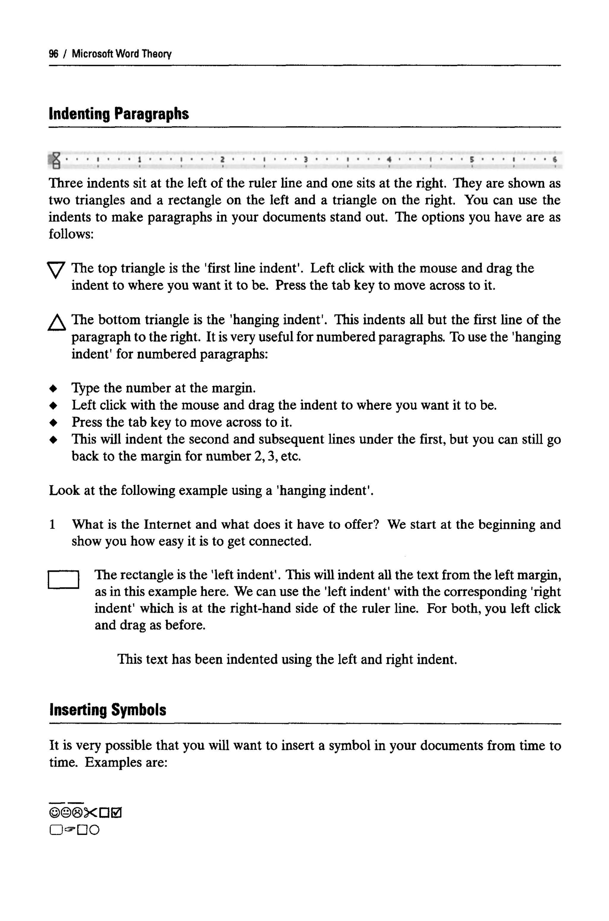 Microsoft Word Theory
Indenting Paragraphs
Three indents sit at the left of the ruler line and one sits at the right. They are shown as
two triangles and a rectangle on the left and a triangle on the right. You can use the
indents to make paragraphs in your documents stand out. The options you have are as
follows:
The top triangle is the 'first line indent1
. Left click with the mouse and drag the
indent to where you want it to be. Press the tab key to move across to it.
The bottom triangle is the 'hanging indent'. This indents all but the first line of the
paragraph to the right. It isvery useful for numbered paragraphs. Touse the 'hanging
indent1
for numbered paragraphs:
Type the number at the margin.
Left click with the mouse and drag the indent to where you want it to be.
Press the tab key to move across to it.
This will indent the second and subsequent lines under the first, but you can still go
back to the margin for number 2,3, etc.
Look at the following example using a 'hanging indent'.
1 What is the Internet and what does it have to offer? We start at the beginning and
show you how easy it is to get connected.
The rectangle is the 'left indent1
. This will indent all the text from the left margin,
as in this example here. We can use the 'left indent' with the corresponding 'right
indent' which is at the right-hand side of the ruler line. For both, you left click
and drag as before.
This text has been indented using the left and right indent.
96
Inserting Symbols
It is very possible that you will want to insert a symbol in your documents from time to
time. Examples are:
 