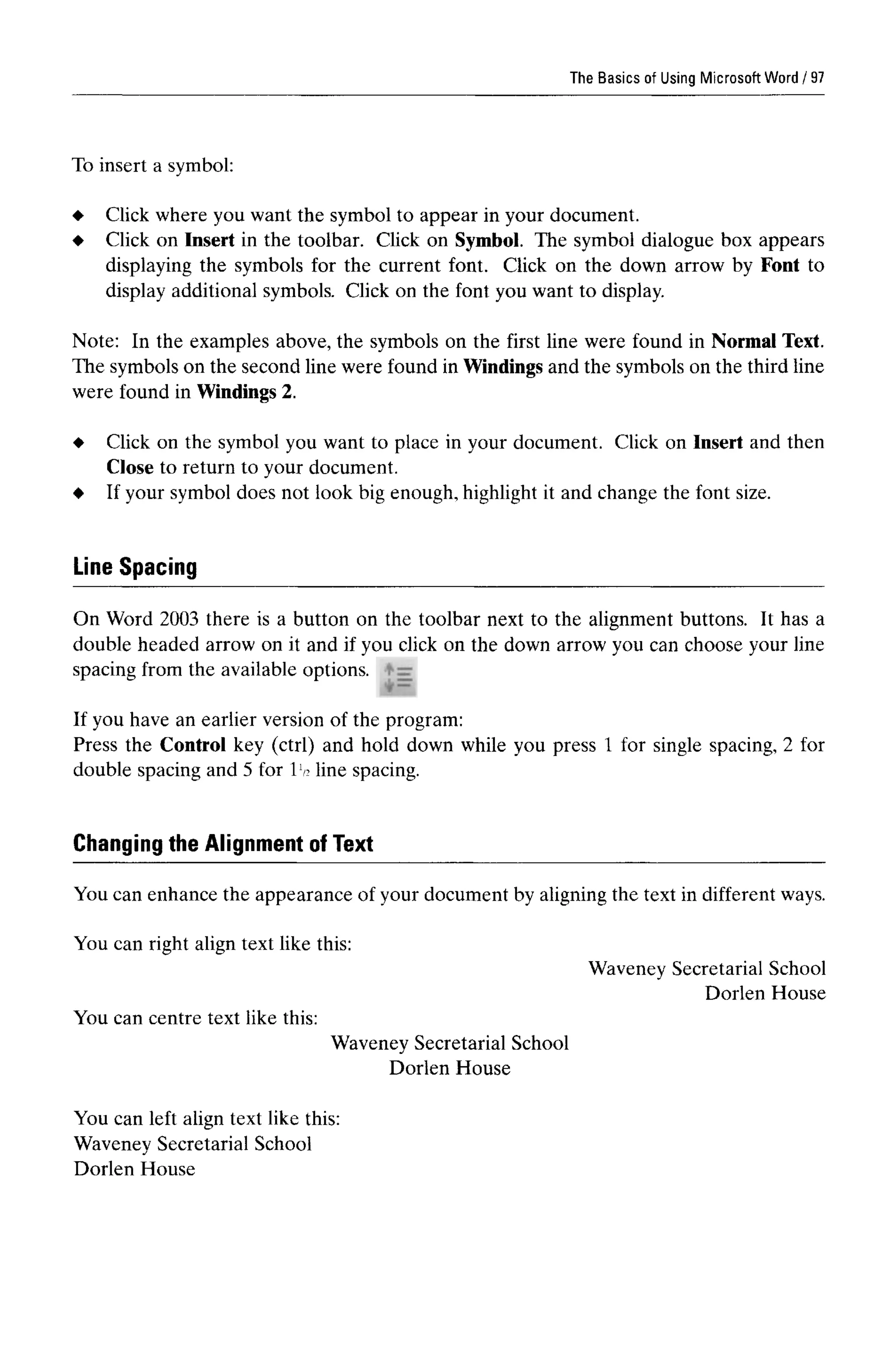 The Basics of Using MicrosoftWord
To insert a symbol:
Click where you want the symbol to appear in your document.
Click on Insert in the toolbar. Click on Symbol. The symbol dialogue box appears
displaying the symbols for the current font. Click on the down arrow by Font to
display additional symbols. Click on the font you want to display.
Note: In the examples above, the symbols on the first line were found in Normal Text.
The symbols on the second line were found in Windings and the symbols on the third line
were found in Windings 2.
Click on the symbol you want to place in your document. Click on Insert and then
Close to return to your document.
If your symbol does not look big enough, highlight it and change the font size.
Line Spacing
On Word 2003 there is a button on the toolbar next to the alignment buttons. It has a
double headed arrow on it and if you click on the down arrow you can choose your line
spacing from the available options.
If you have an earlier version of the program:
Press the Control key (ctrl) and hold down while you press 1 for single spacing, 2 for
double spacing and 5 for 1 ^ line spacing.
You can enhance the appearance of your document by aligning the text in different ways.
You can right align text like this:
Waveney Secretarial School
Dorlen House
You can centre text like this:
Waveney Secretarial School
Dorlen House
You can left align text like this:
Waveney Secretarial School
Dorlen House
Changing the Alignment of Text
97
 
