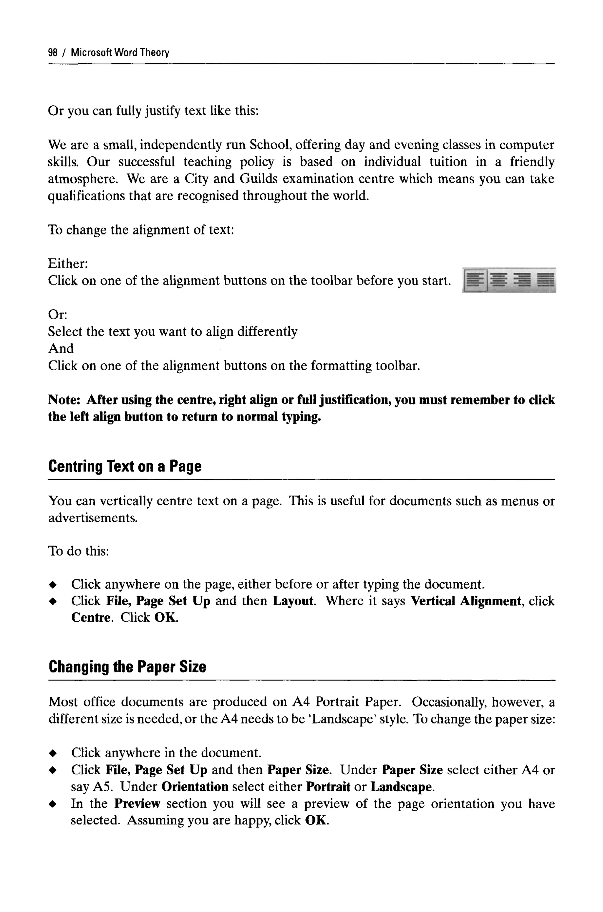 Microsoft Word Theory
Or you can fully justify text like this:
We are a small, independently run School, offering day and evening classes in computer
skills. Our successful teaching policy is based on individual tuition in a friendly
atmosphere. We are a City and Guilds examination centre which means you can take
qualifications that are recognised throughout the world.
To change the alignment of text:
Either:
Click on one of the alignment buttons on the toolbar before you start.
Or:
Select the text you want to align differently
And
Click on one of the alignment buttons on the formatting toolbar.
Note: After using the centre, right align or full justification,you must remember to click
the left align button to return to normal typing.
Centring Text on a Page
You can vertically centre text on a page. This is useful for documents such as menus or
advertisements.
To do this:
Click anywhere on the page, either before or after typing the document.
Click File, Page Set Up and then Layout. Where it says Vertical Alignment, click
Centre. Click OK.
Changing the Paper Size
Most office documents are produced on A4 Portrait Paper. Occasionally, however, a
different size is needed, or the A4 needs to be 'Landscape' style. Tochange the paper size:
Click anywhere in the document.
Click File, Page Set Up and then Paper Size. Under Paper Size select either A4 or
say A5. Under Orientation select either Portrait or Landscape.
In the Preview section you will see a preview of the page orientation you have
selected. Assuming you are happy, click OK.
98
 