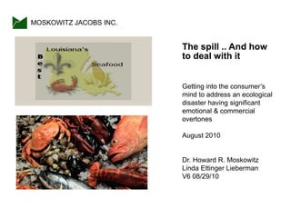 The spill .. And how
to deal with it
Getting into the consumer‟s
mind to address an ecological
disaster having significant
emotional & commercial
overtones
August 2010
Dr. Howard R. Moskowitz
Linda Ettinger Lieberman
V6 08/29/10
MOSKOWITZ JACOBS INC.
 