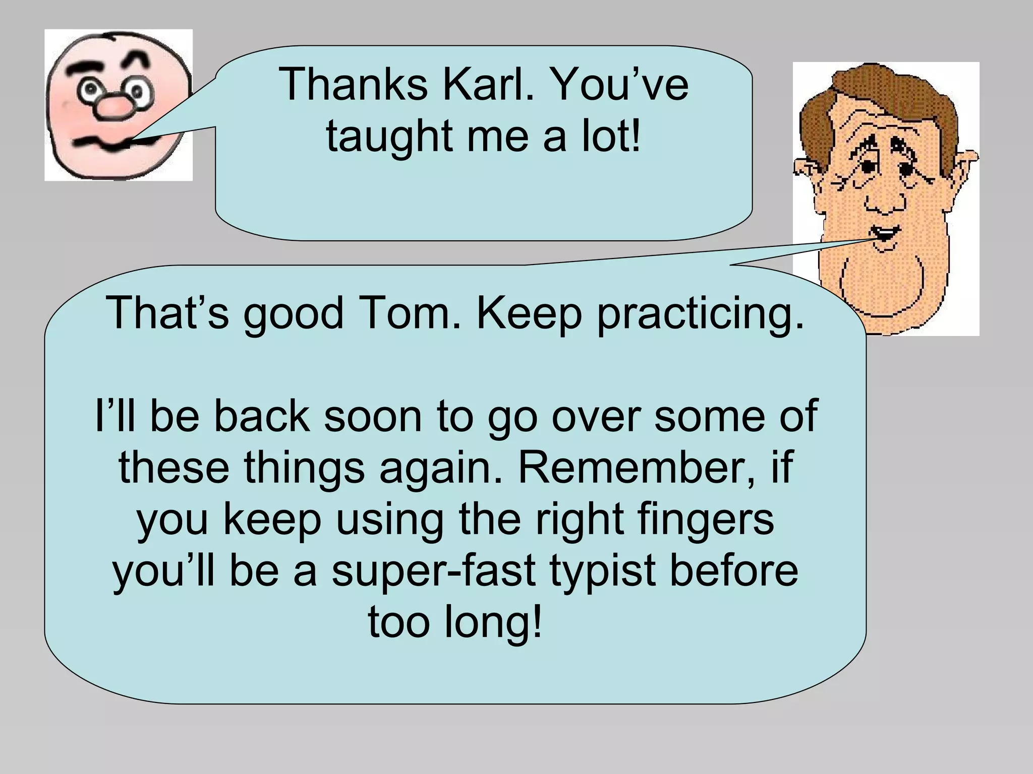 Thanks Karl. You’ve taught me a lot! That’s good Tom. Keep practicing. I’ll be back soon to go over some of these things again. Remember, if you keep using the right fingers you’ll be a super-fast typist before too long! 