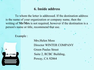 6. Inside address
To whom the letter is addressed. If the destination address
is the name of your organization or company name, then the
writing of Mr/Mrs is not required, however if the destination is a
person's name or title, recommend that use.
Example :
Mrs.Helen Moss
Director WINTER COMPANY
• Green Paulas Street
– Suite 2, RCBC Building,
Poway, CA 92064
 